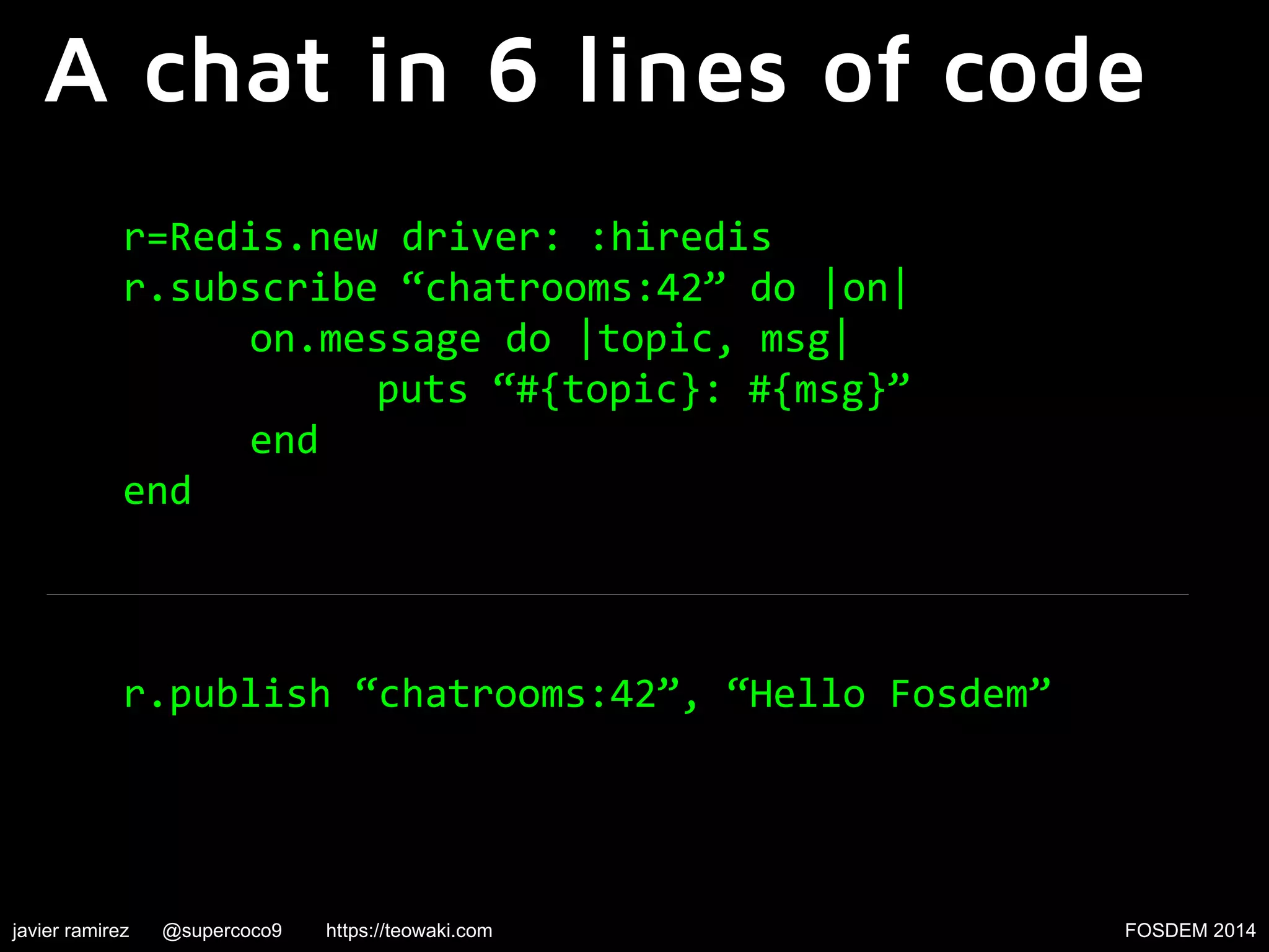 A chat in 6 lines of code
r=Redis.new driver: :hiredis
r.subscribe “chatrooms:42” do |on|
on.message do |topic, msg|
puts “#{topic}: #{msg}”
end
end

r.publish “chatrooms:42”, “Hello Fosdem”

javier ramirez

@supercoco9

https://teowaki.com

FOSDEM 2014

 