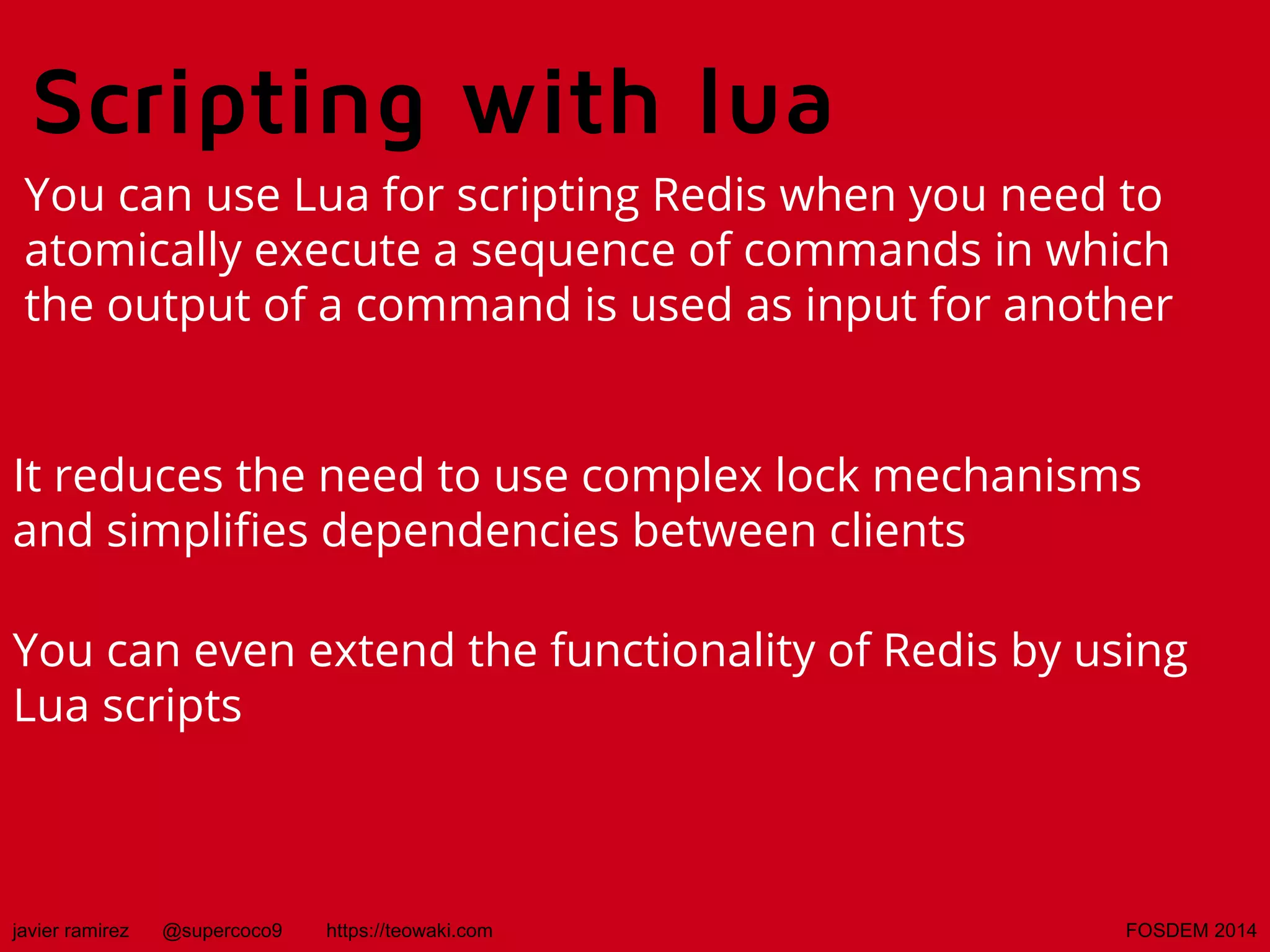 Scripting with lua
You can use Lua for scripting Redis when you need to
atomically execute a sequence of commands in which
the output of a command is used as input for another
It reduces the need to use complex lock mechanisms
and simplifies dependencies between clients
You can even extend the functionality of Redis by using
Lua scripts

javier ramirez

@supercoco9

https://teowaki.com

FOSDEM 2014

 