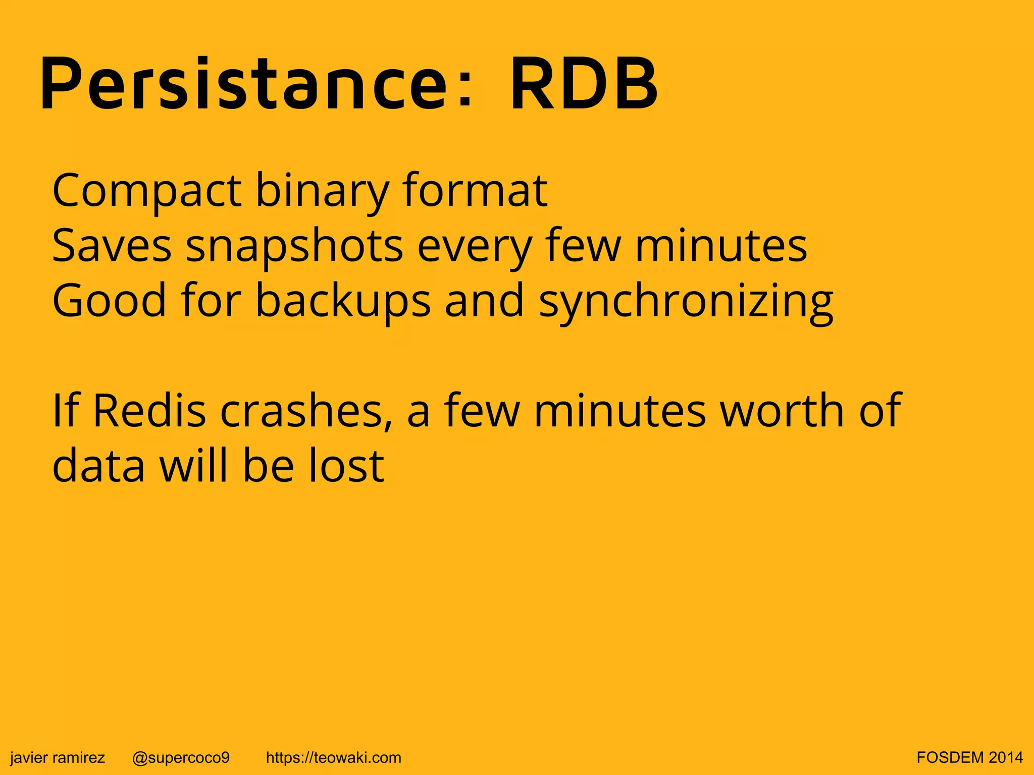 Persistance: RDB
Compact binary format
Saves snapshots every few minutes
Good for backups and synchronizing
If Redis crashes, a few minutes worth of
data will be lost

javier ramirez

@supercoco9

https://teowaki.com

FOSDEM 2014

 
