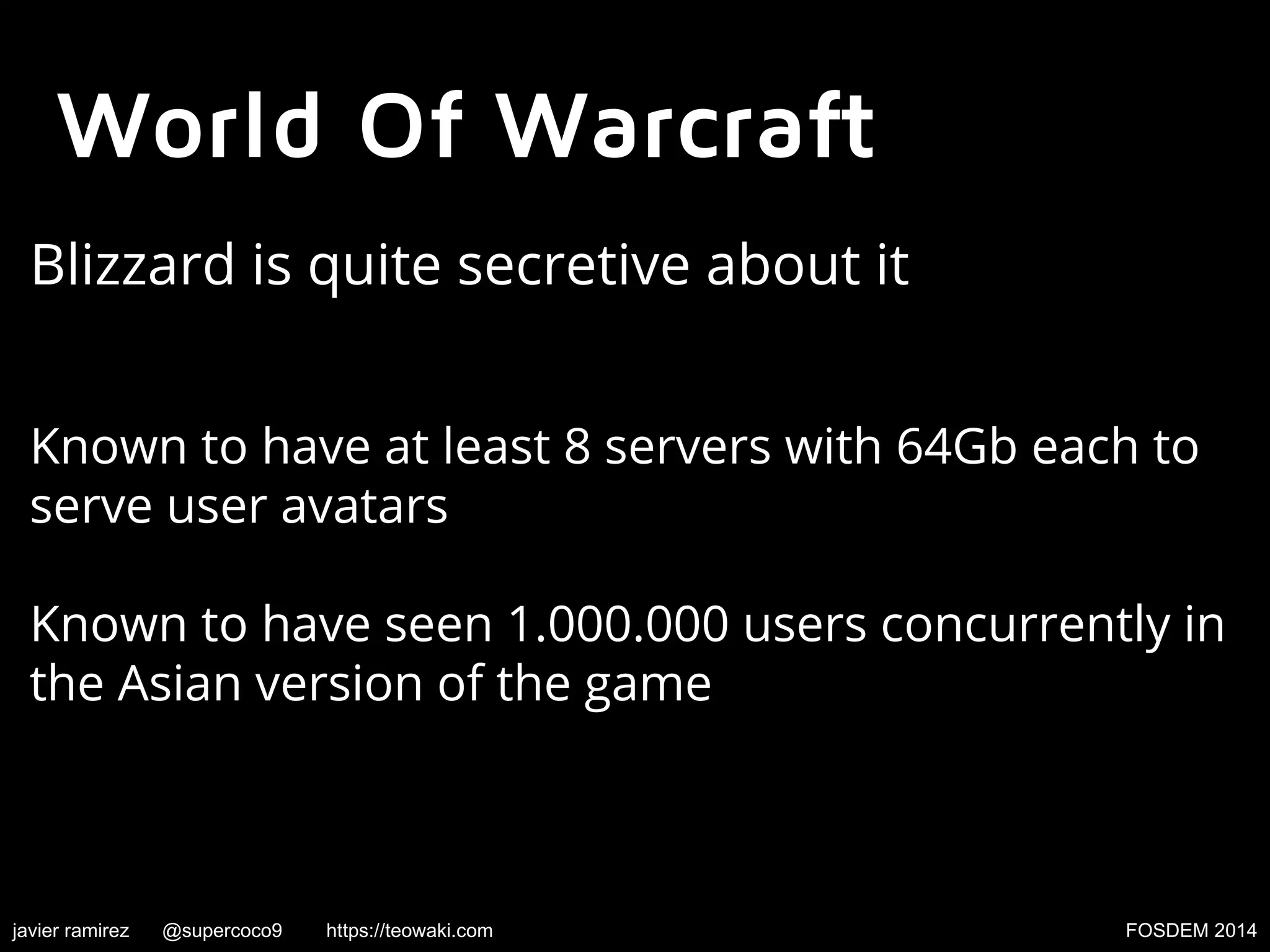 World Of Warcraft
Blizzard is quite secretive about it
Known to have at least 8 servers with 64Gb each to
serve user avatars
Known to have seen 1.000.000 users concurrently in
the Asian version of the game

javier ramirez

@supercoco9

https://teowaki.com

FOSDEM 2014

 