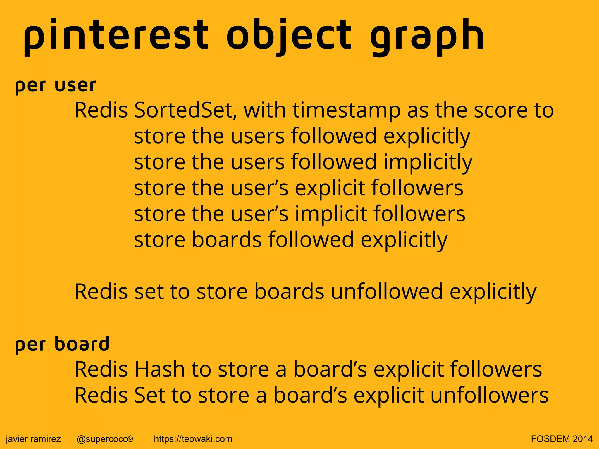 pinterest object graph
per user
Redis SortedSet, with timestamp as the score to
store the users followed explicitly
store the users followed implicitly
store the user’s explicit followers
store the user’s implicit followers
store boards followed explicitly
Redis set to store boards unfollowed explicitly
per board
Redis Hash to store a board’s explicit followers
Redis Set to store a board’s explicit unfollowers
javier ramirez

@supercoco9

https://teowaki.com

FOSDEM 2014

 