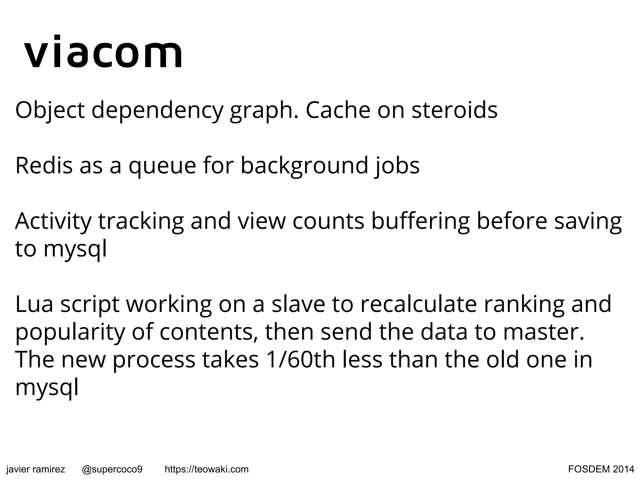 viacom
Object dependency graph. Cache on steroids
Redis as a queue for background jobs
Activity tracking and view counts buffering before saving
to mysql
Lua script working on a slave to recalculate ranking and
popularity of contents, then send the data to master.
The new process takes 1/60th less than the old one in
mysql

javier ramirez

@supercoco9

https://teowaki.com

FOSDEM 2014

 