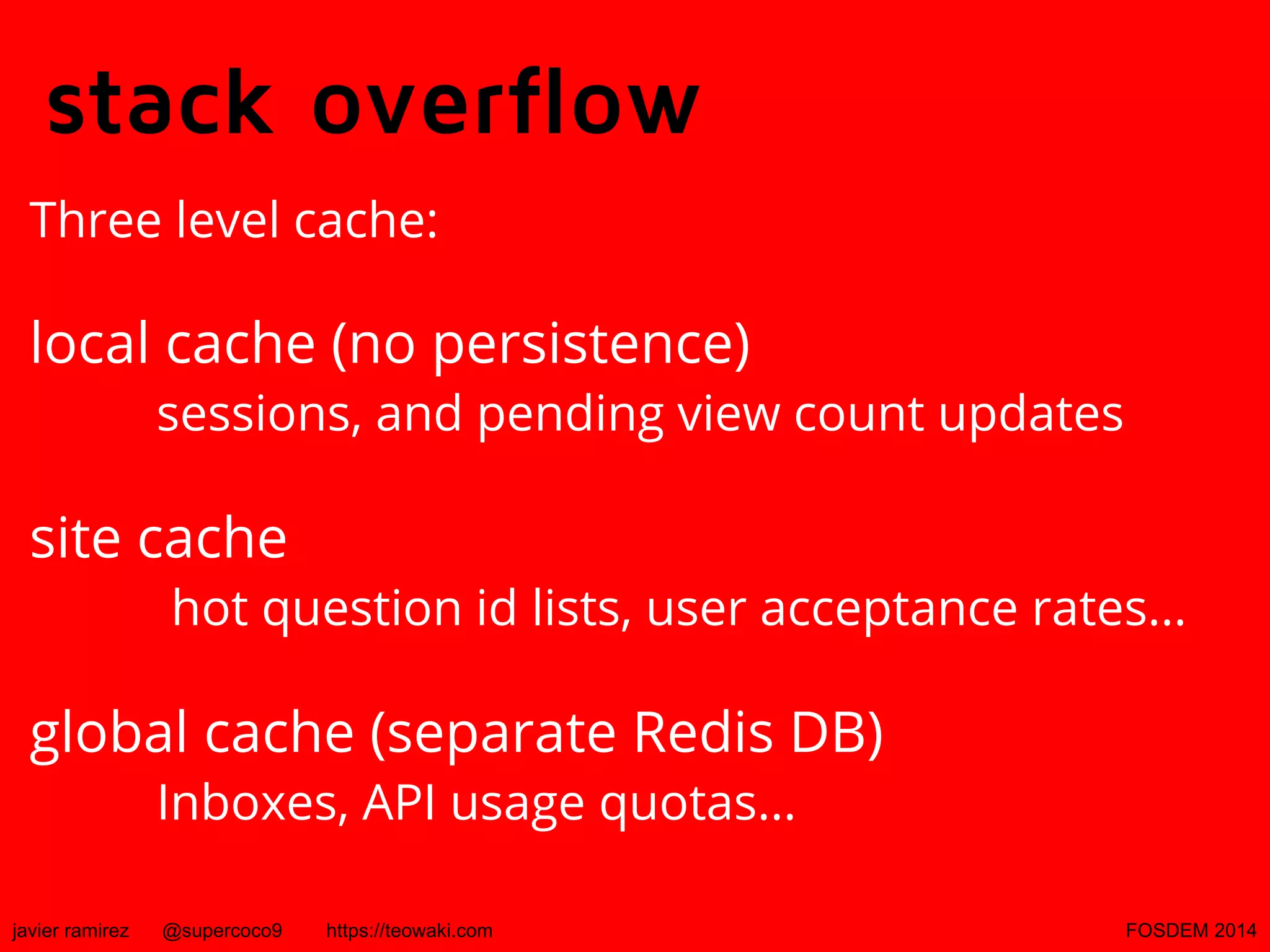 stack overflow
Three level cache:

local cache (no persistence)

sessions, and pending view count updates

site cache

hot question id lists, user acceptance rates...

global cache (separate Redis DB)
Inboxes, API usage quotas...

javier ramirez

@supercoco9

https://teowaki.com

FOSDEM 2014

 