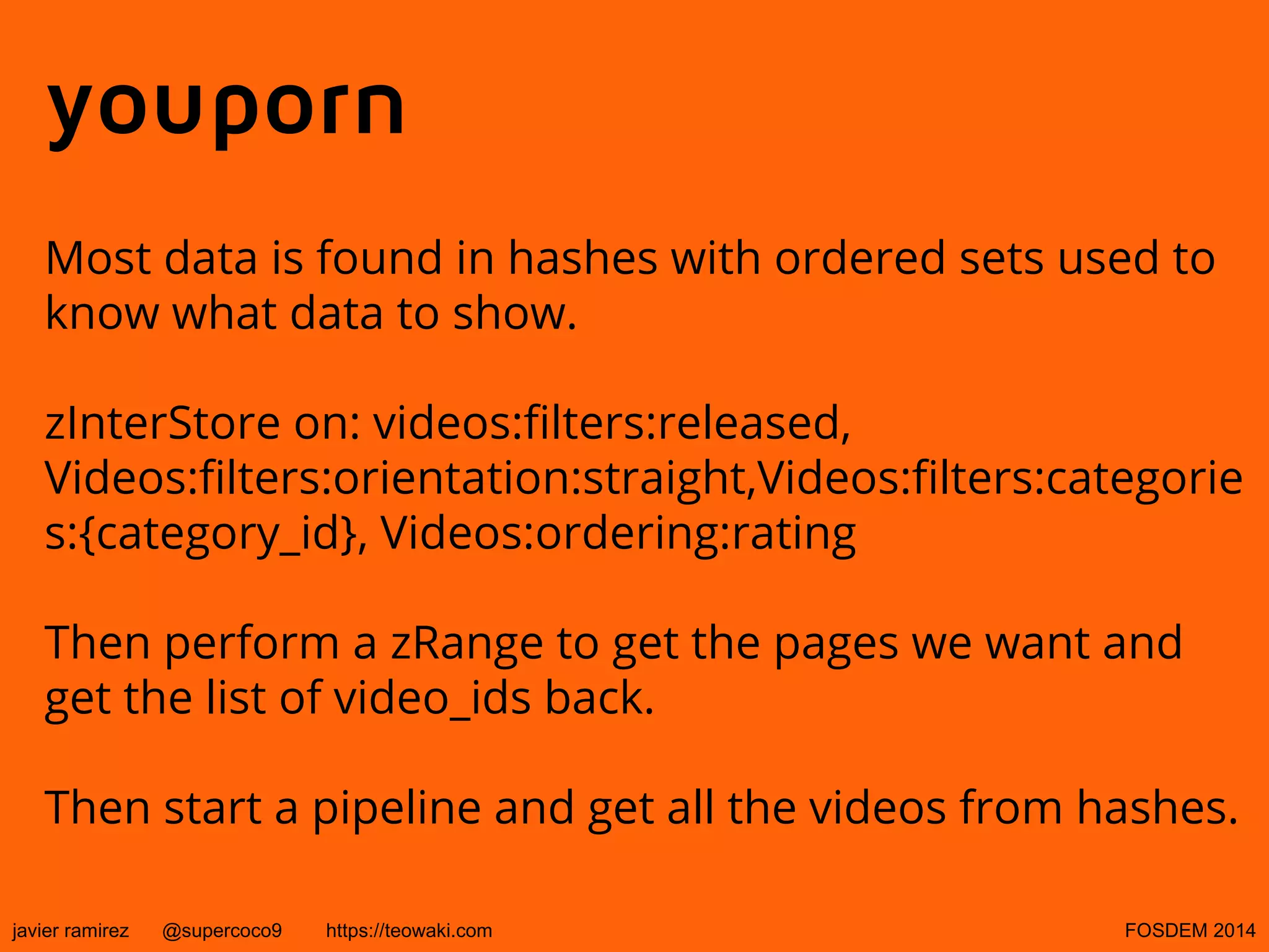 youporn
Most data is found in hashes with ordered sets used to
know what data to show.
zInterStore on: videos:filters:released,
Videos:filters:orientation:straight,Videos:filters:categorie
s:{category_id}, Videos:ordering:rating
Then perform a zRange to get the pages we want and
get the list of video_ids back.
Then start a pipeline and get all the videos from hashes.
javier ramirez

@supercoco9

https://teowaki.com

FOSDEM 2014

 