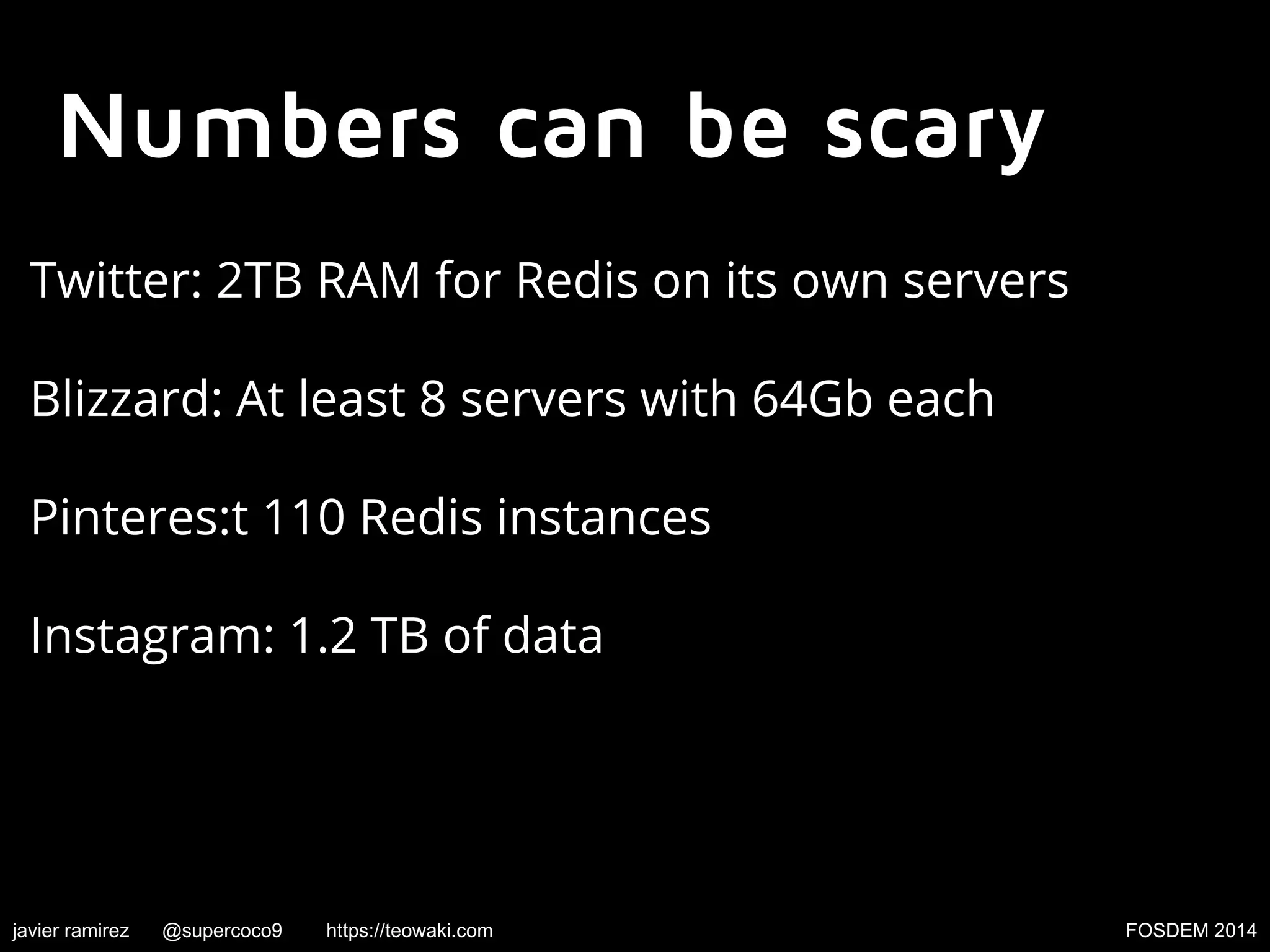 Numbers can be scary
Twitter: 2TB RAM for Redis on its own servers
Blizzard: At least 8 servers with 64Gb each
Pinteres:t 110 Redis instances
Instagram: 1.2 TB of data

javier ramirez

@supercoco9

https://teowaki.com

FOSDEM 2014

 