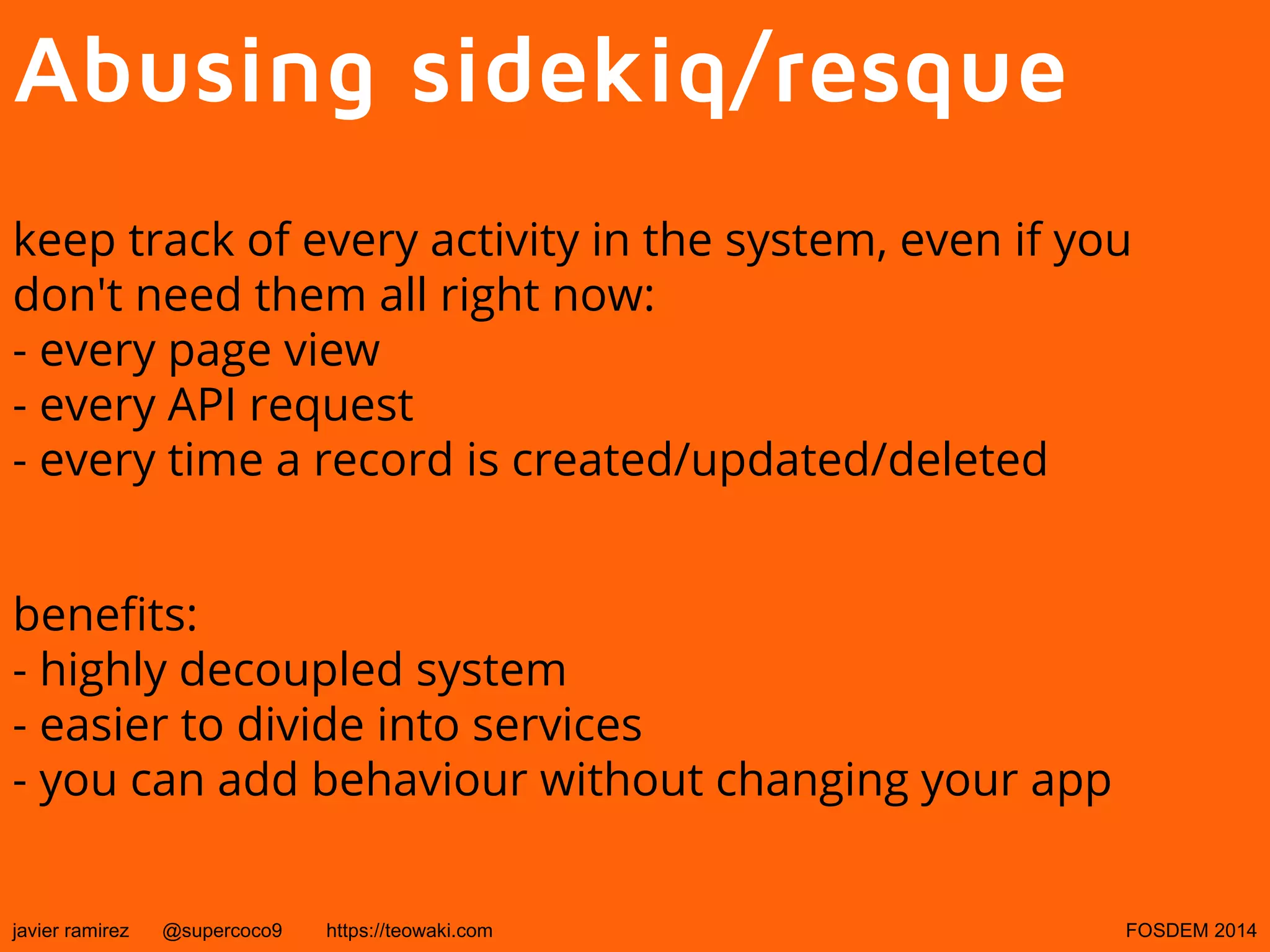Abusing sidekiq/resque
keep track of every activity in the system, even if you
don't need them all right now:
- every page view
- every API request
- every time a record is created/updated/deleted
benefits:
- highly decoupled system
- easier to divide into services
- you can add behaviour without changing your app
javier ramirez

@supercoco9

https://teowaki.com

FOSDEM 2014

 