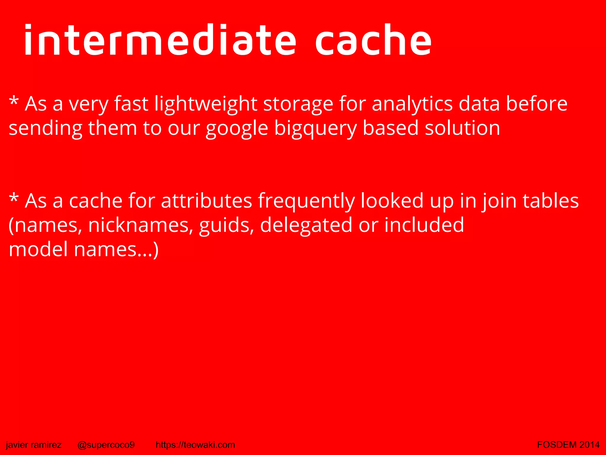 intermediate cache
* As a very fast lightweight storage for analytics data before
sending them to our google bigquery based solution
* As a cache for attributes frequently looked up in join tables
(names, nicknames, guids, delegated or included
model names...)

javier ramirez

@supercoco9

https://teowaki.com

FOSDEM 2014

 