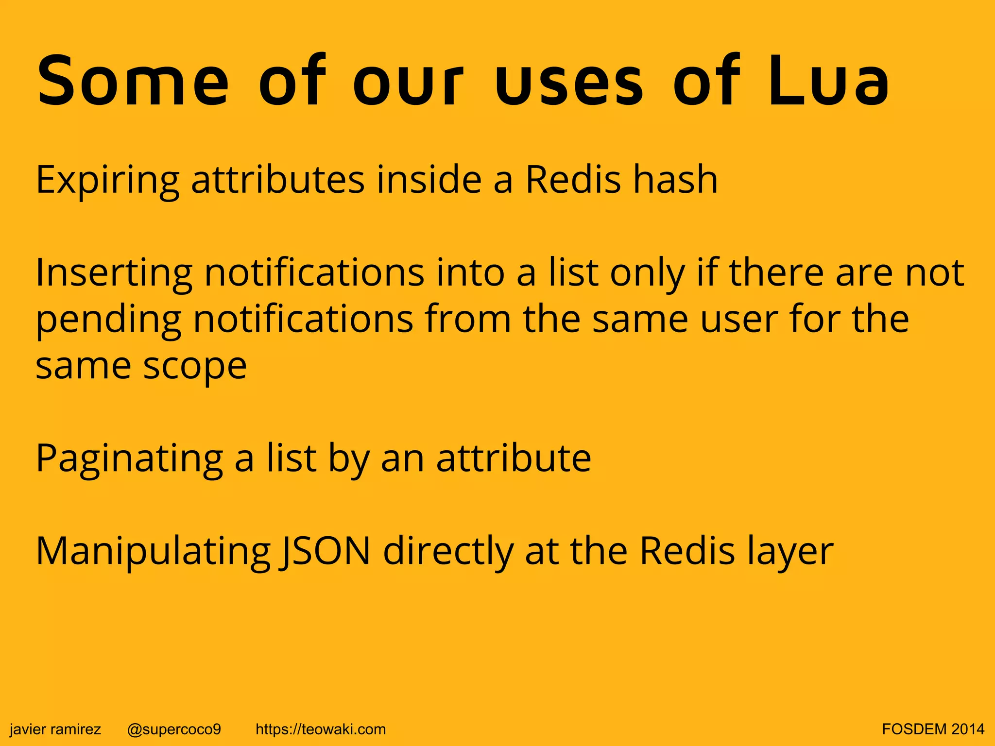 Some of our uses of Lua
Expiring attributes inside a Redis hash
Inserting notifications into a list only if there are not
pending notifications from the same user for the
same scope
Paginating a list by an attribute
Manipulating JSON directly at the Redis layer

javier ramirez

@supercoco9

https://teowaki.com

FOSDEM 2014

 