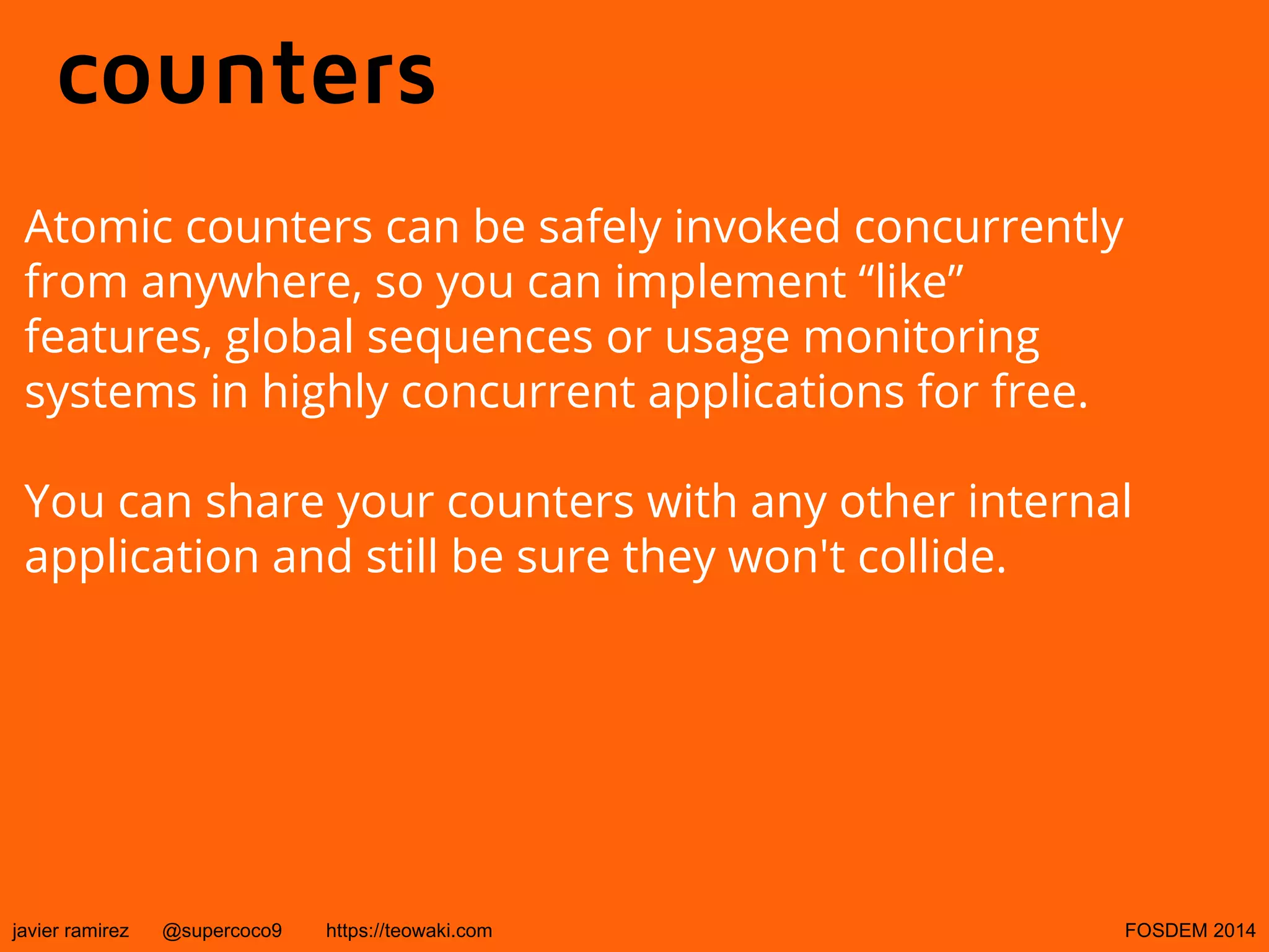 counters
Atomic counters can be safely invoked concurrently
from anywhere, so you can implement “like”
features, global sequences or usage monitoring
systems in highly concurrent applications for free.
You can share your counters with any other internal
application and still be sure they won't collide.

javier ramirez

@supercoco9

https://teowaki.com

FOSDEM 2014

 