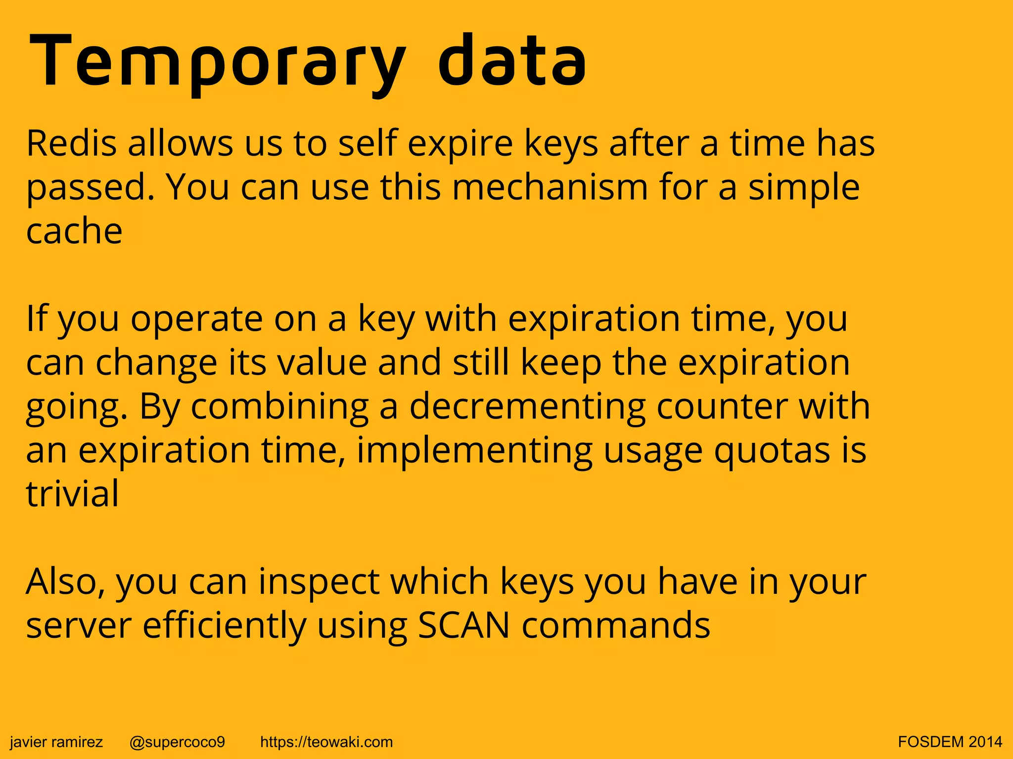 Temporary data
Redis allows us to self expire keys after a time has
passed. You can use this mechanism for a simple
cache
If you operate on a key with expiration time, you
can change its value and still keep the expiration
going. By combining a decrementing counter with
an expiration time, implementing usage quotas is
trivial
Also, you can inspect which keys you have in your
server efficiently using SCAN commands
javier ramirez

@supercoco9

https://teowaki.com

FOSDEM 2014

 