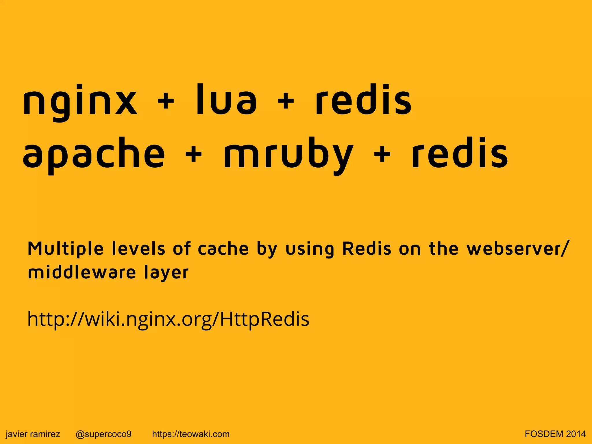 nginx + lua + redis
apache + mruby + redis
Multiple levels of cache by using Redis on the webserver/
middleware layer
http://wiki.nginx.org/HttpRedis

javier ramirez

@supercoco9

https://teowaki.com

FOSDEM 2014

 