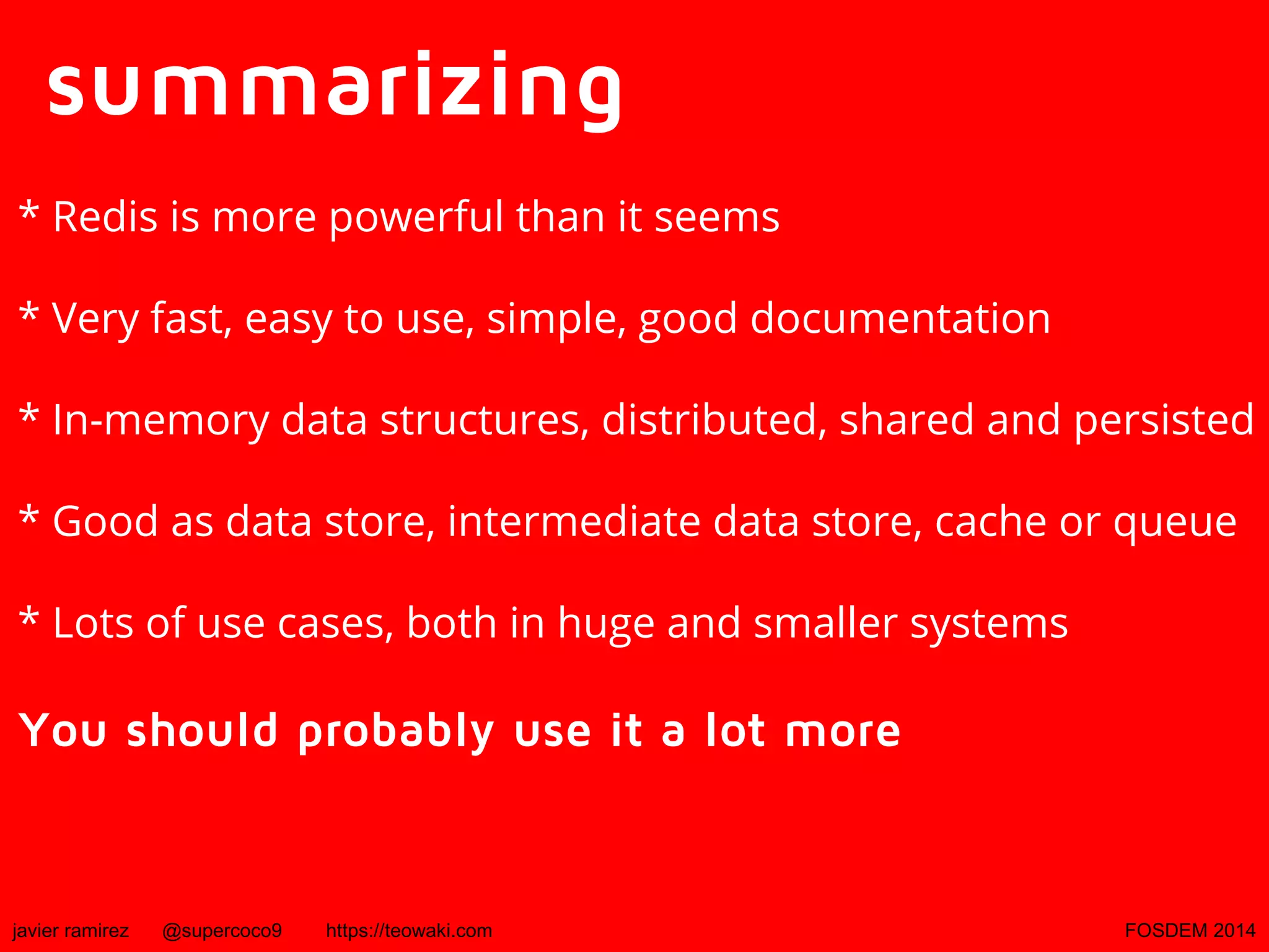 summarizing
* Redis is more powerful than it seems
* Very fast, easy to use, simple, good documentation
* In-memory data structures, distributed, shared and persisted
* Good as data store, intermediate data store, cache or queue
* Lots of use cases, both in huge and smaller systems

You should probably use it a lot more

javier ramirez

@supercoco9

https://teowaki.com

FOSDEM 2014

 
