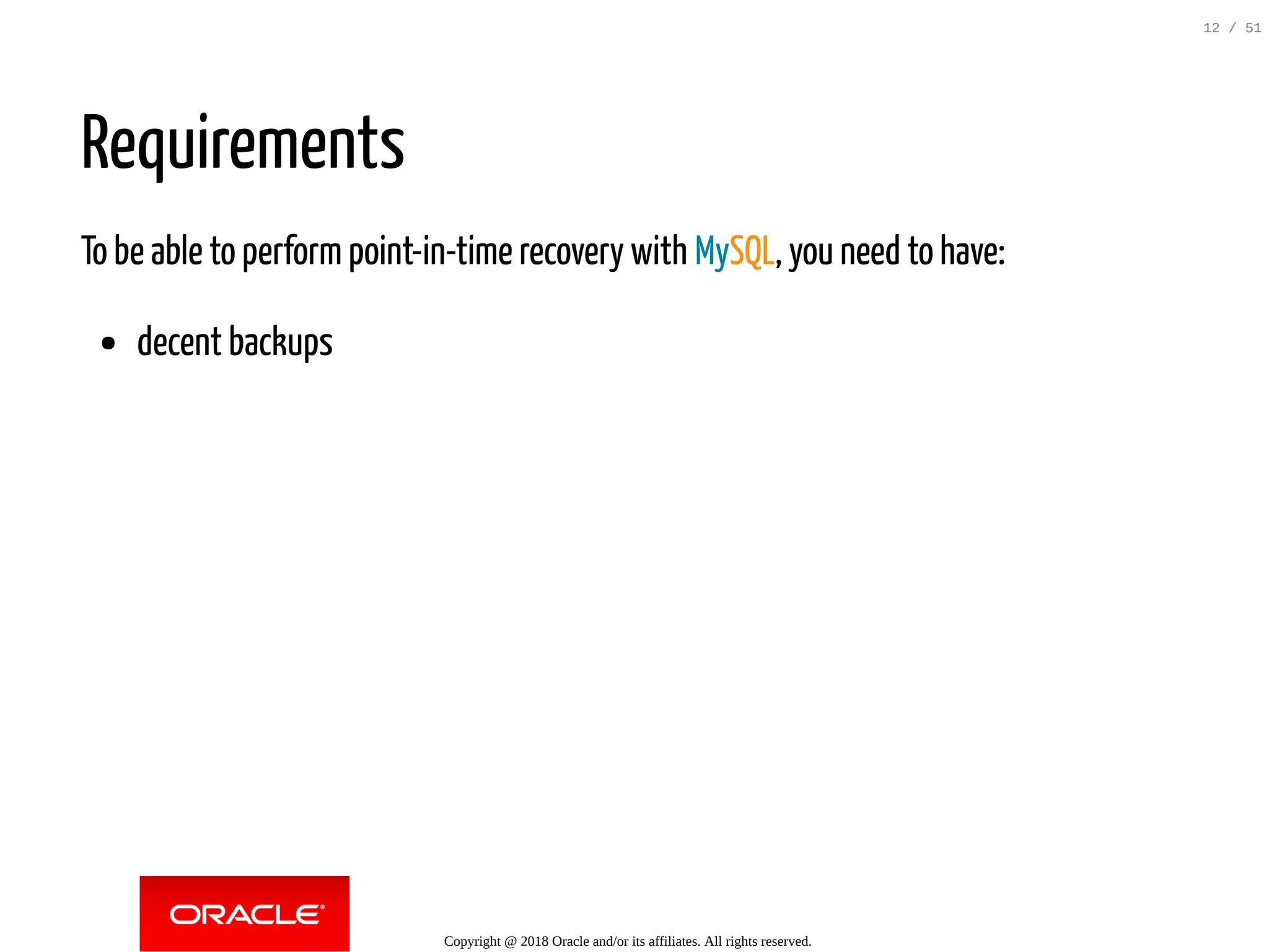 Requirements
To be able to perform point-in-time recovery with MySQL, you need to have:
decent backups
Copyright @ 2018 Oracle and/or its affiliates. All rights reserved.
12 / 51
 