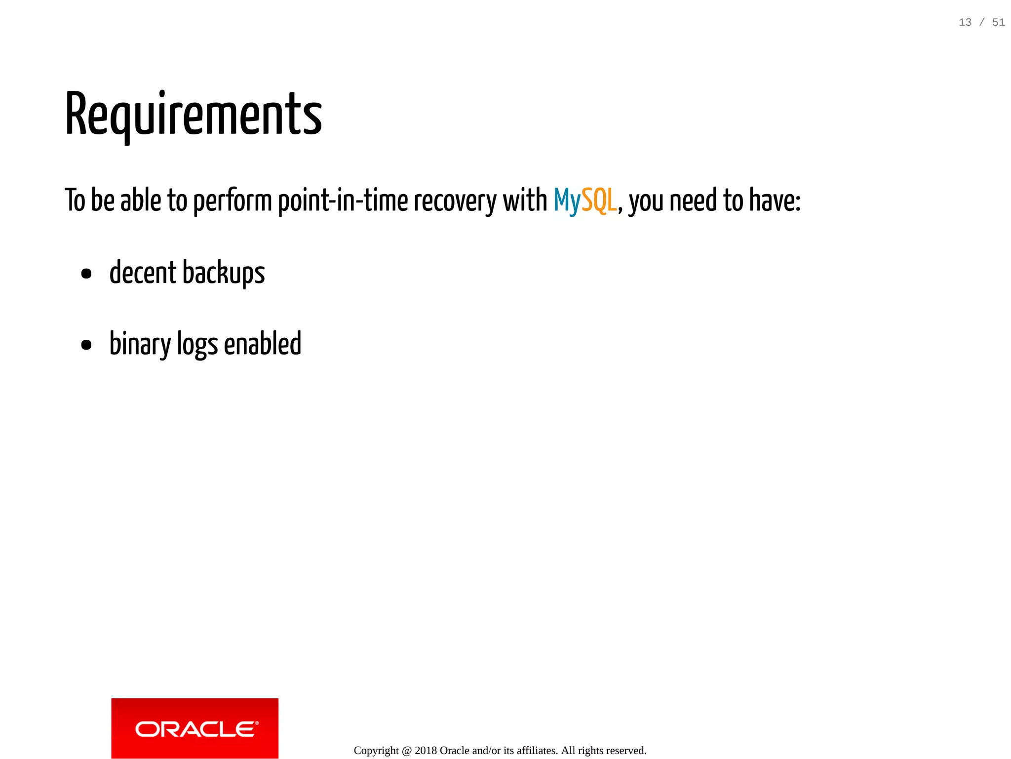Requirements
To be able to perform point-in-time recovery with MySQL, you need to have:
decent backups
binary logs enabled
Copyright @ 2018 Oracle and/or its affiliates. All rights reserved.
13 / 51
 