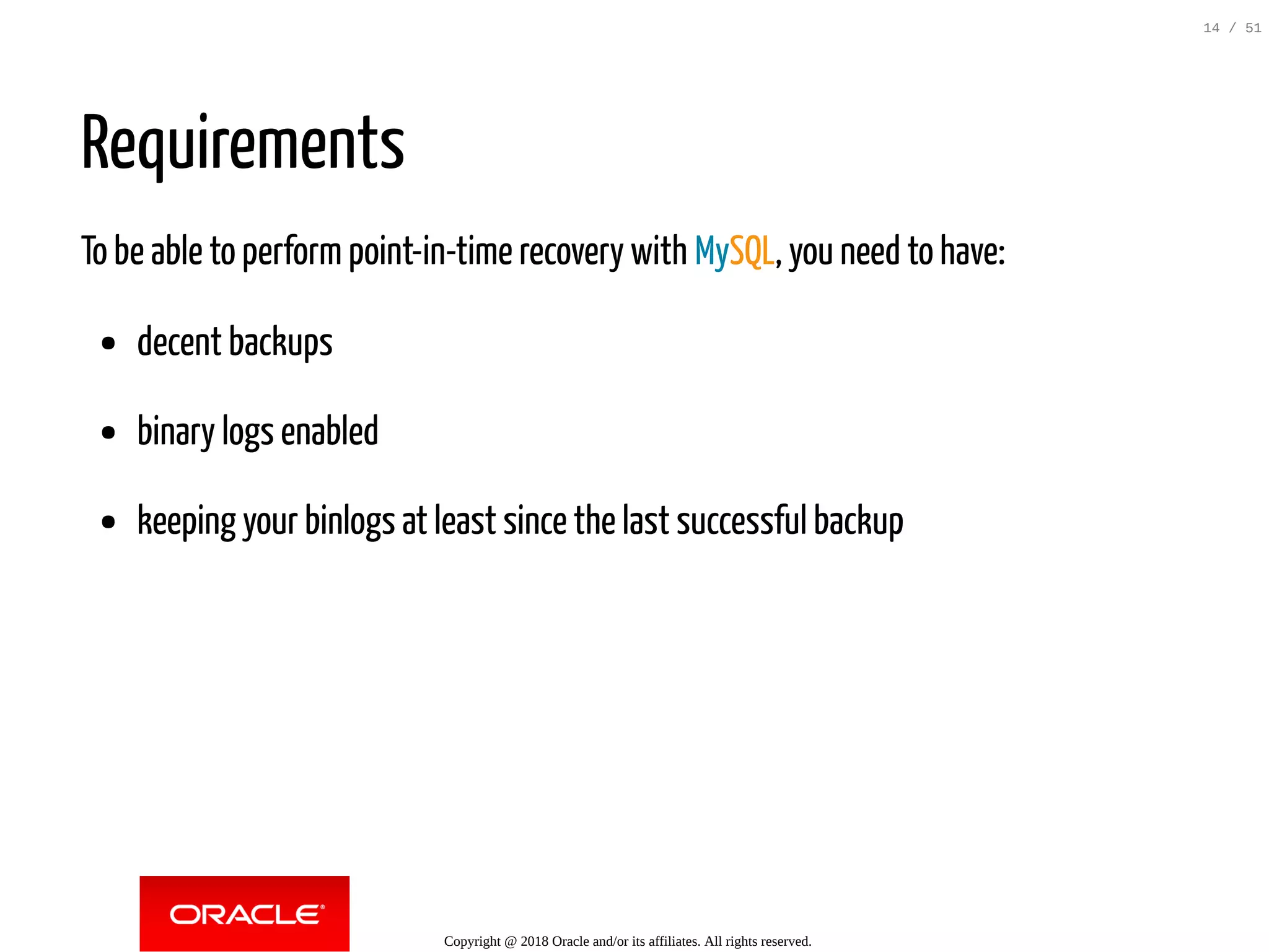 Requirements
To be able to perform point-in-time recovery with MySQL, you need to have:
decent backups
binary logs enabled
keeping your binlogs at least since the last successful backup
Copyright @ 2018 Oracle and/or its affiliates. All rights reserved.
14 / 51
 