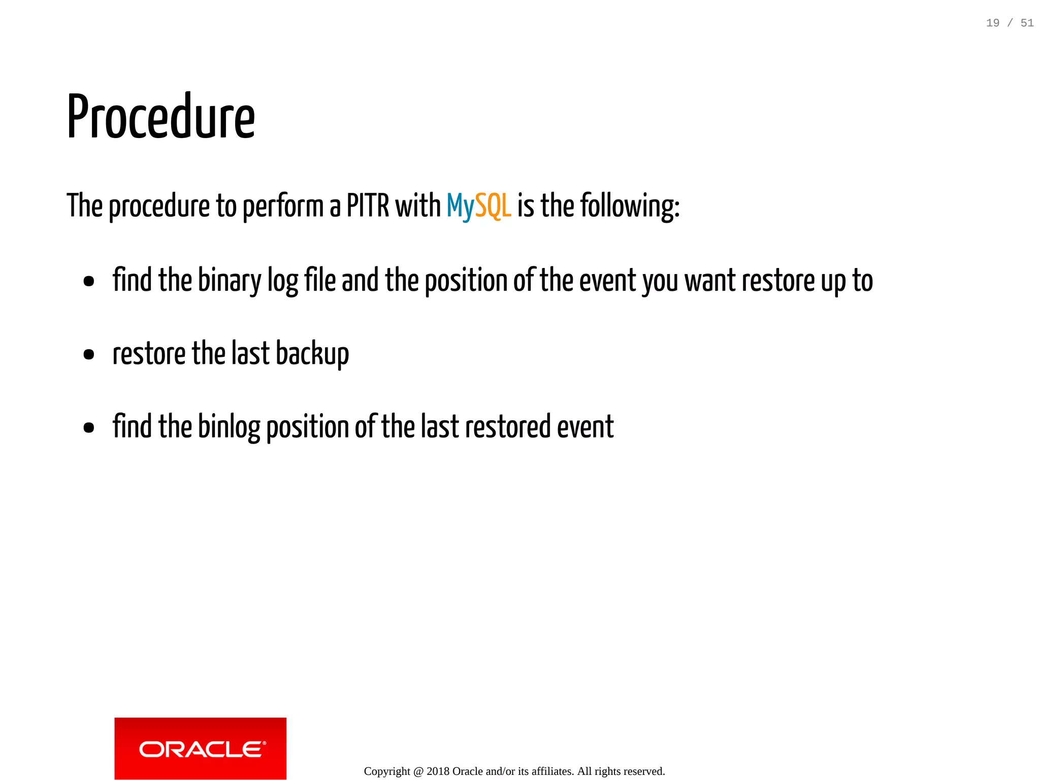 Procedure
The procedure to perform a PITR with MySQL is the following:
find the binary log file and the position of the event you want restore up to
restore the last backup
find the binlog position of the last restored event
Copyright @ 2018 Oracle and/or its affiliates. All rights reserved.
19 / 51
 