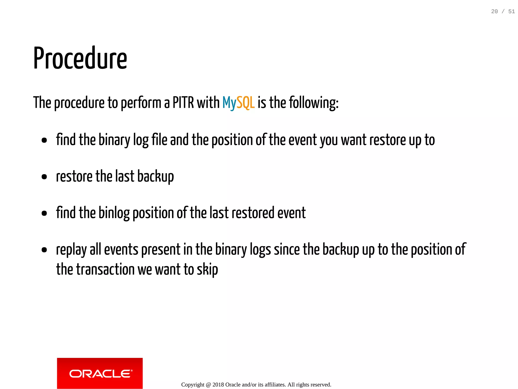 Procedure
The procedure to perform a PITR with MySQL is the following:
find the binary log file and the position of the event you want restore up to
restore the last backup
find the binlog position of the last restored event
replay all events present in the binary logs since the backup up to the position of
the transaction we want to skip
Copyright @ 2018 Oracle and/or its affiliates. All rights reserved.
20 / 51
 