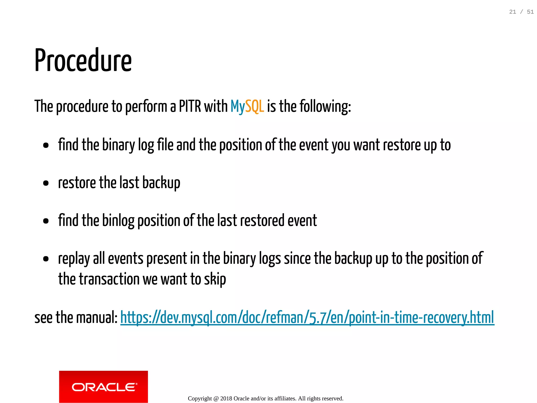 Procedure
The procedure to perform a PITR with MySQL is the following:
find the binary log file and the position of the event you want restore up to
restore the last backup
find the binlog position of the last restored event
replay all events present in the binary logs since the backup up to the position of
the transaction we want to skip
see the manual: https://dev.mysql.com/doc/refman/5.7/en/point-in-time-recovery.html
Copyright @ 2018 Oracle and/or its affiliates. All rights reserved.
21 / 51
 