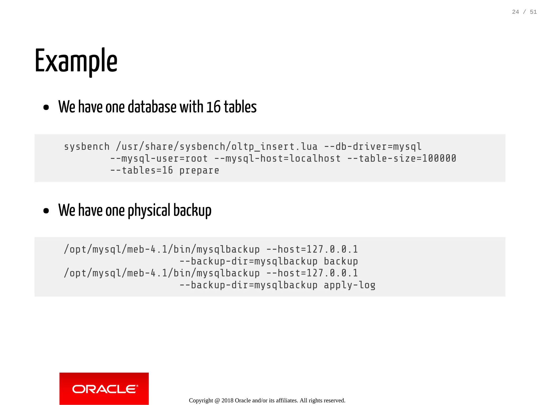 Example
We have one database with 16 tables
sysbench /usr/share/sysbench/oltp_insert.lua --db-driver=mysql
--mysql-user=root --mysql-host=localhost --table-size=100000
--tables=16 prepare
We have one physical backup
/opt/mysql/meb-4.1/bin/mysqlbackup --host=127.0.0.1
--backup-dir=mysqlbackup backup
/opt/mysql/meb-4.1/bin/mysqlbackup --host=127.0.0.1
--backup-dir=mysqlbackup apply-log
Copyright @ 2018 Oracle and/or its affiliates. All rights reserved.
24 / 51
 