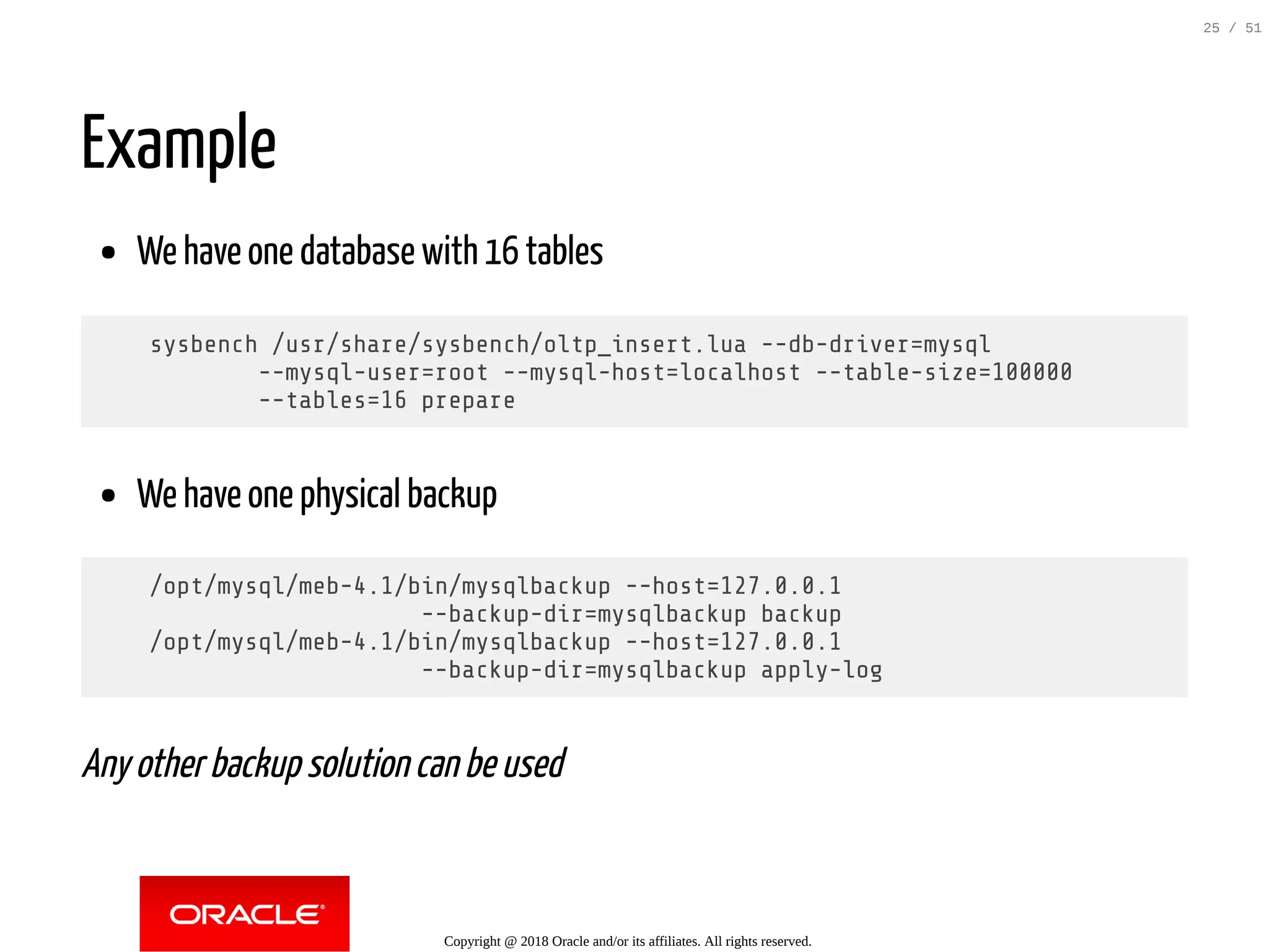 Example
We have one database with 16 tables
sysbench /usr/share/sysbench/oltp_insert.lua --db-driver=mysql
--mysql-user=root --mysql-host=localhost --table-size=100000
--tables=16 prepare
We have one physical backup
/opt/mysql/meb-4.1/bin/mysqlbackup --host=127.0.0.1
--backup-dir=mysqlbackup backup
/opt/mysql/meb-4.1/bin/mysqlbackup --host=127.0.0.1
--backup-dir=mysqlbackup apply-log
Any other backup solution can be used
Copyright @ 2018 Oracle and/or its affiliates. All rights reserved.
25 / 51
 