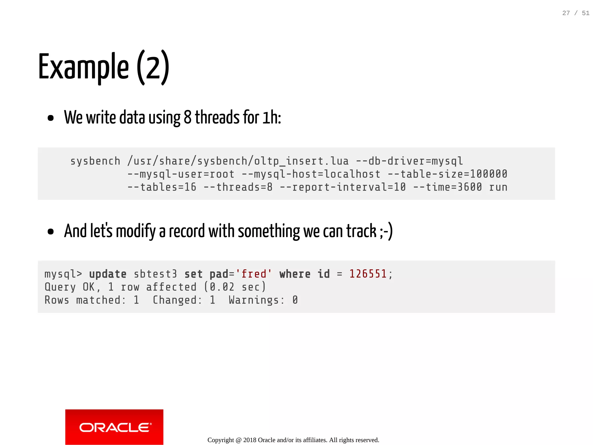 Example (2)
We write data using 8 threads for 1h:
sysbench /usr/share/sysbench/oltp_insert.lua --db-driver=mysql
--mysql-user=root --mysql-host=localhost --table-size=100000
--tables=16 --threads=8 --report-interval=10 --time=3600 run
And let's modify a record with something we can track ;-)
mysql> update sbtest3 set pad='fred' where id = 126551;
Query OK, 1 row affected (0.02 sec)
Rows matched: 1 Changed: 1 Warnings: 0
Copyright @ 2018 Oracle and/or its affiliates. All rights reserved.
27 / 51
 