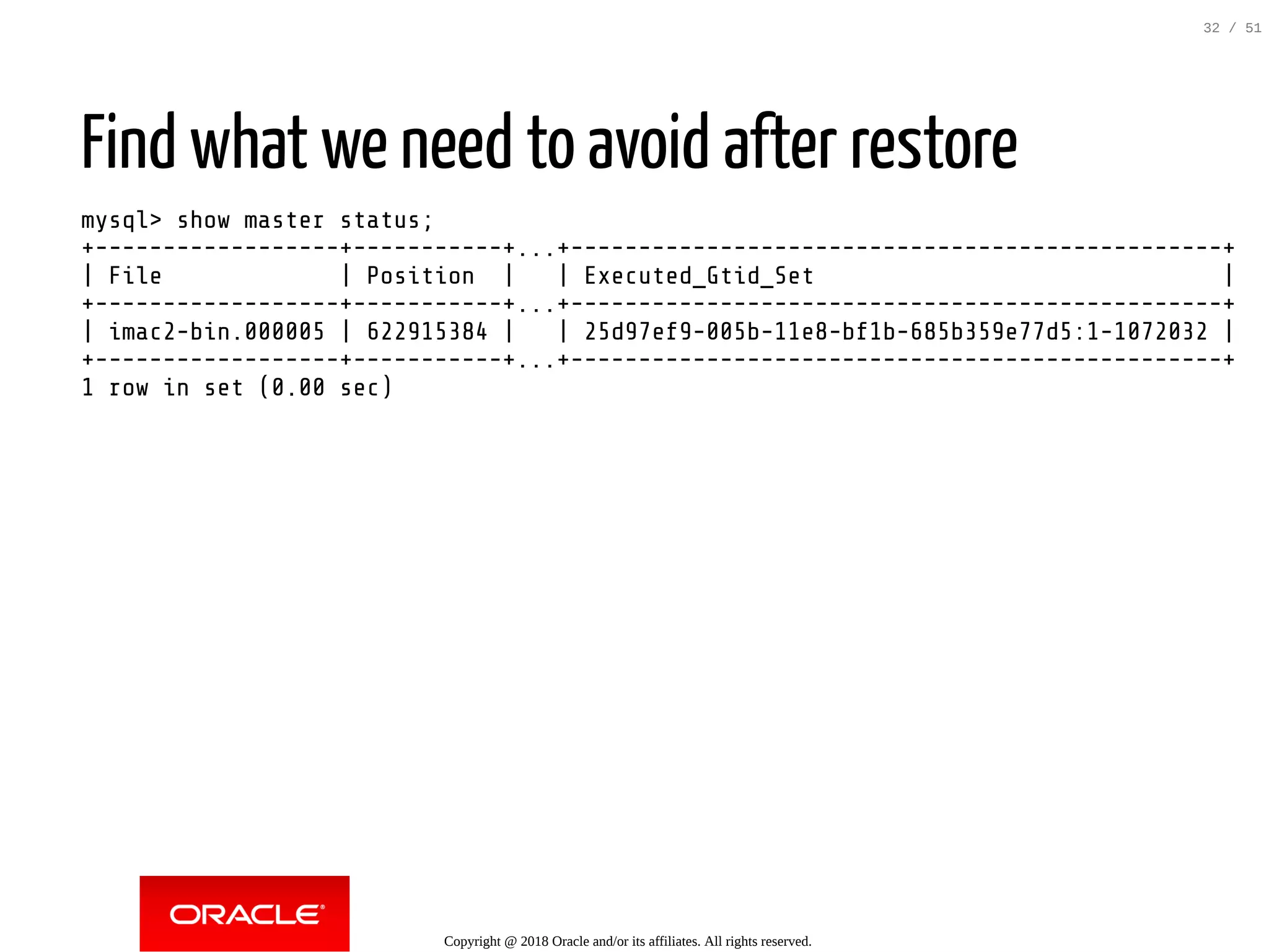Find what we need to avoid after restore
mysql> show master status;
+------------------+-----------+...+------------------------------------------------+
| File | Position | | Executed_Gtid_Set |
+------------------+-----------+...+------------------------------------------------+
| imac2-bin.000005 | 622915384 | | 25d97ef9-005b-11e8-bf1b-685b359e77d5:1-1072032 |
+------------------+-----------+...+------------------------------------------------+
1 row in set (0.00 sec)
Copyright @ 2018 Oracle and/or its affiliates. All rights reserved.
32 / 51
 