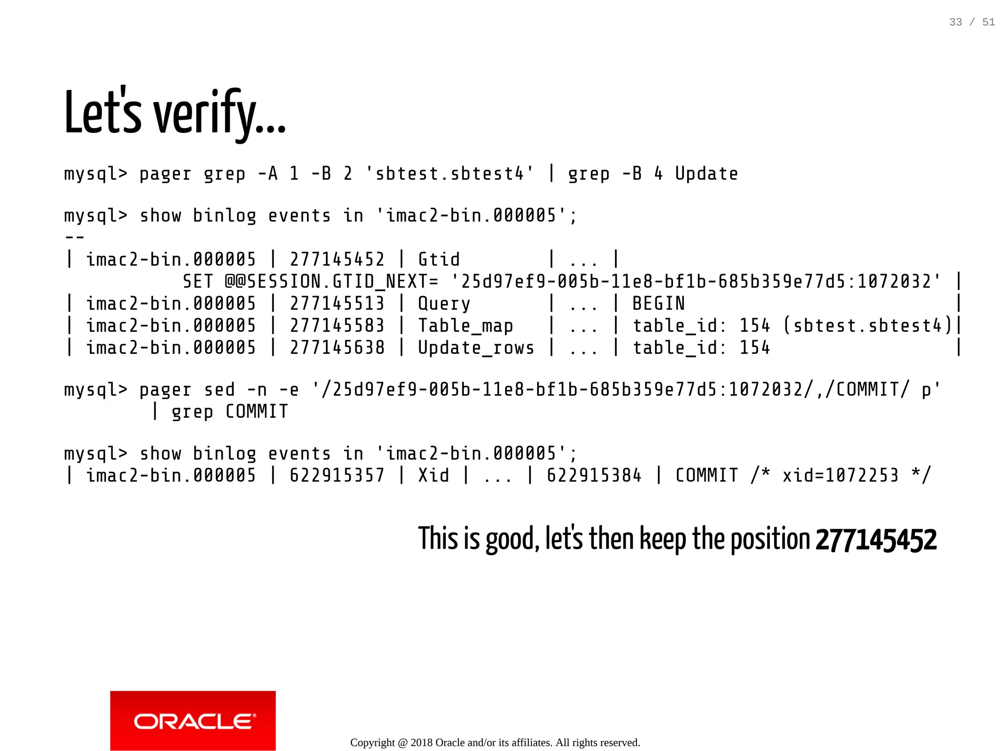 Let's verify...
mysql> pager grep -A 1 -B 2 'sbtest.sbtest4' | grep -B 4 Update
mysql> show binlog events in 'imac2-bin.000005';
--
| imac2-bin.000005 | 277145452 | Gtid | ... |
SET @@SESSION.GTID_NEXT= '25d97ef9-005b-11e8-bf1b-685b359e77d5:1072032' |
| imac2-bin.000005 | 277145513 | Query | ... | BEGIN |
| imac2-bin.000005 | 277145583 | Table_map | ... | table_id: 154 (sbtest.sbtest4)|
| imac2-bin.000005 | 277145638 | Update_rows | ... | table_id: 154 |
mysql> pager sed -n -e '/25d97ef9-005b-11e8-bf1b-685b359e77d5:1072032/,/COMMIT/ p'
| grep COMMIT
mysql> show binlog events in 'imac2-bin.000005';
| imac2-bin.000005 | 622915357 | Xid | ... | 622915384 | COMMIT /* xid=1072253 */
This is good, let's then keep the position 277145452
Copyright @ 2018 Oracle and/or its affiliates. All rights reserved.
33 / 51
 