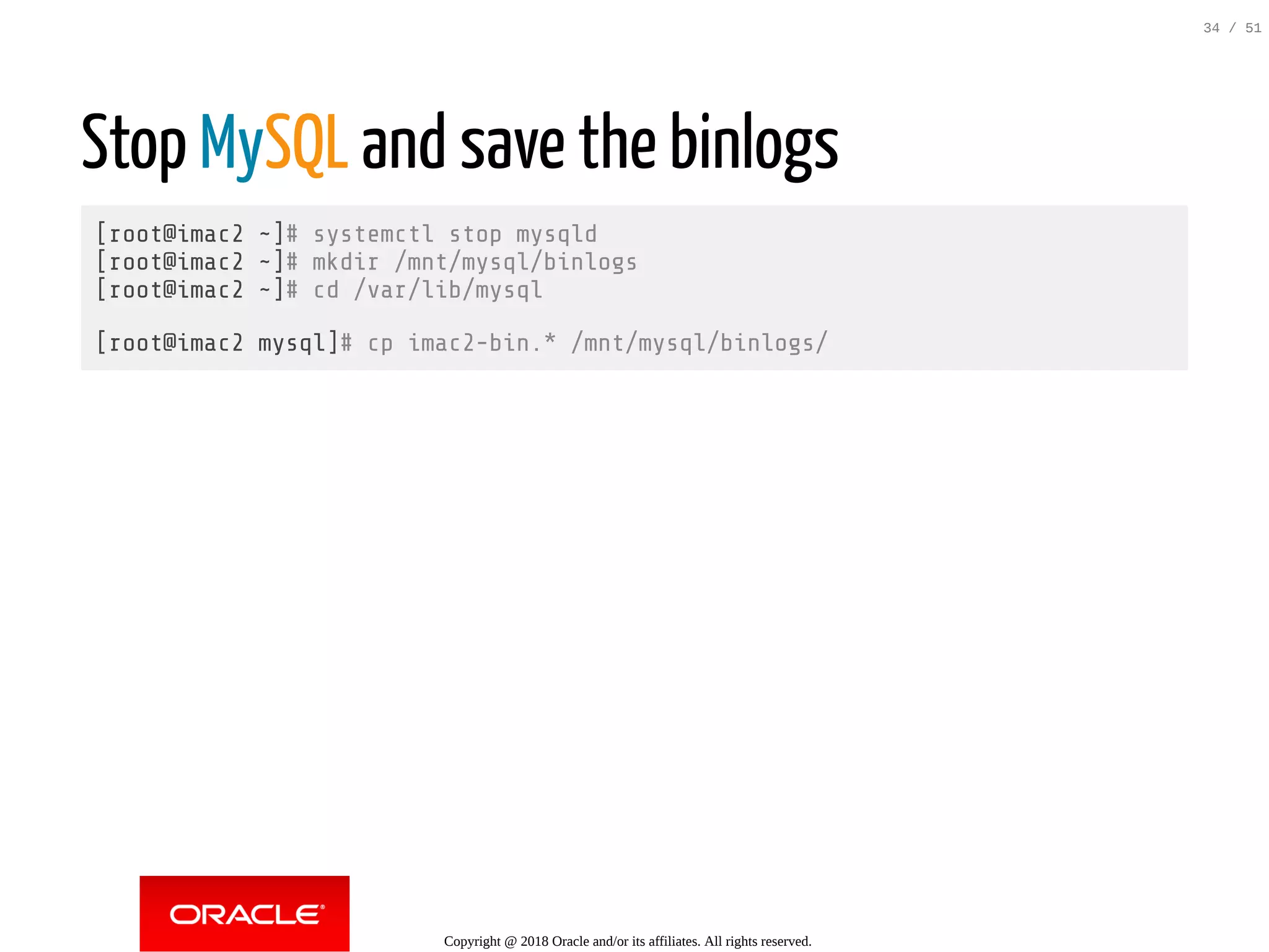 Stop MySQL and save the binlogs
[root@imac2 ~]# systemctl stop mysqld
[root@imac2 ~]# mkdir /mnt/mysql/binlogs
[root@imac2 ~]# cd /var/lib/mysql
[root@imac2 mysql]# cp imac2-bin.* /mnt/mysql/binlogs/
Copyright @ 2018 Oracle and/or its affiliates. All rights reserved.
34 / 51
 