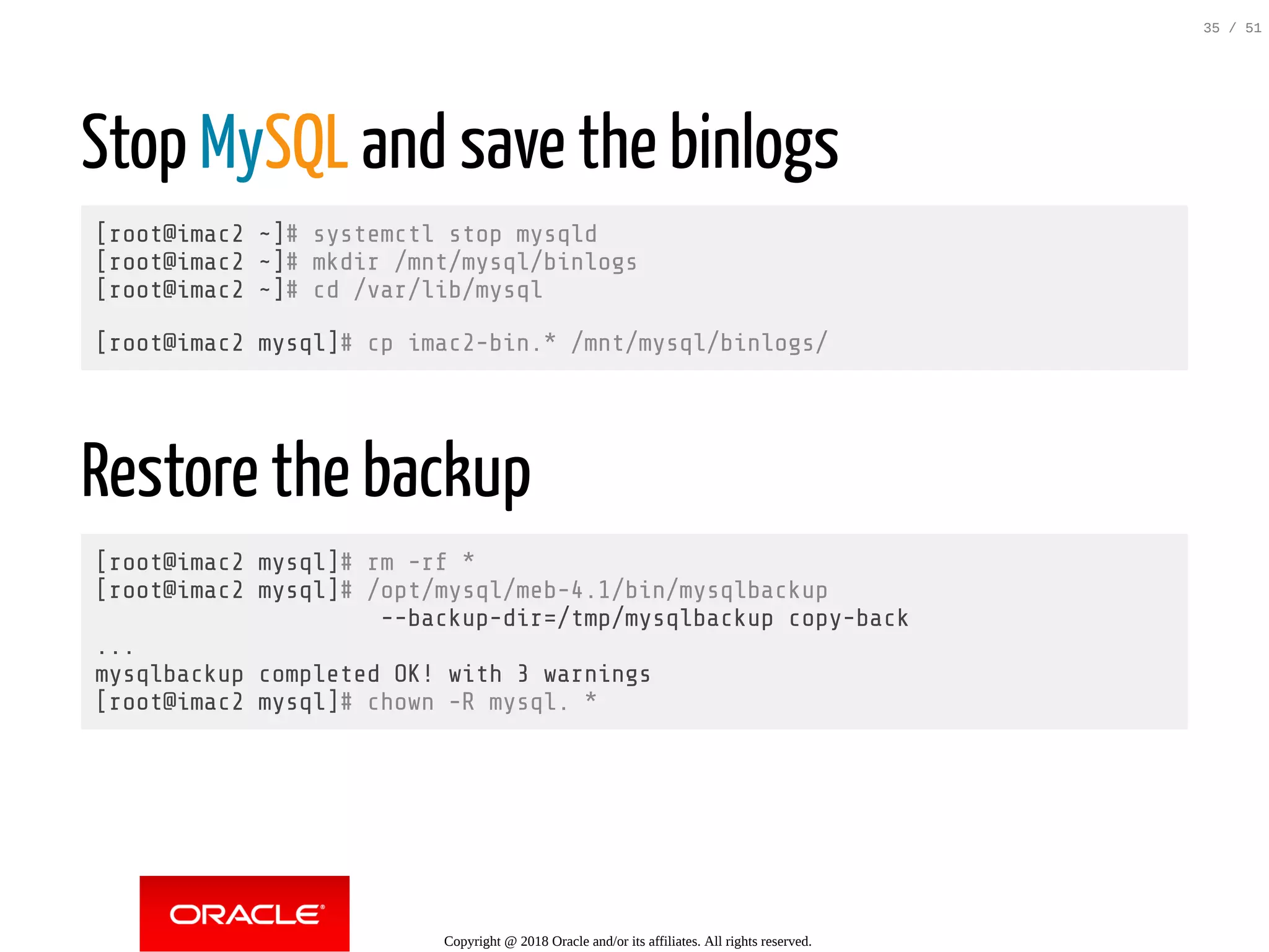 Stop MySQL and save the binlogs
[root@imac2 ~]# systemctl stop mysqld
[root@imac2 ~]# mkdir /mnt/mysql/binlogs
[root@imac2 ~]# cd /var/lib/mysql
[root@imac2 mysql]# cp imac2-bin.* /mnt/mysql/binlogs/
Restore the backup
[root@imac2 mysql]# rm -rf *
[root@imac2 mysql]# /opt/mysql/meb-4.1/bin/mysqlbackup
--backup-dir=/tmp/mysqlbackup copy-back
...
mysqlbackup completed OK! with 3 warnings
[root@imac2 mysql]# chown -R mysql. *
Copyright @ 2018 Oracle and/or its affiliates. All rights reserved.
35 / 51
 