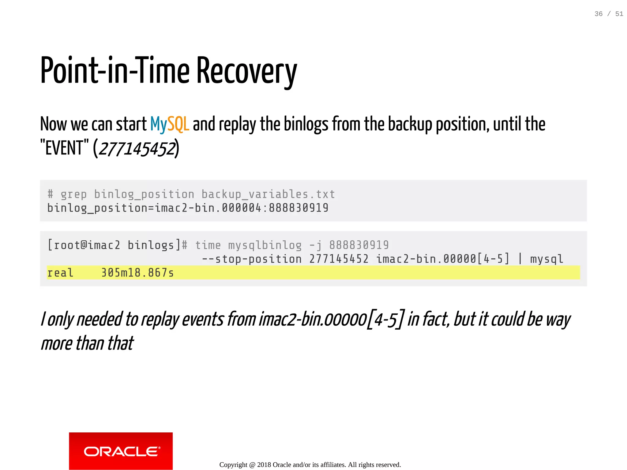 Point-in-Time Recovery
Now we can start MySQL and replay the binlogs from the backup position, until the
"EVENT" (277145452)
# grep binlog_position backup_variables.txt
binlog_position=imac2-bin.000004:888830919
[root@imac2 binlogs]# time mysqlbinlog -j 888830919
--stop-position 277145452 imac2-bin.00000[4-5] | mysql
real 305m18.867s
I only needed to replay events from imac2-bin.00000[4-5] in fact, but it could be way
more than that
Copyright @ 2018 Oracle and/or its affiliates. All rights reserved.
36 / 51
 