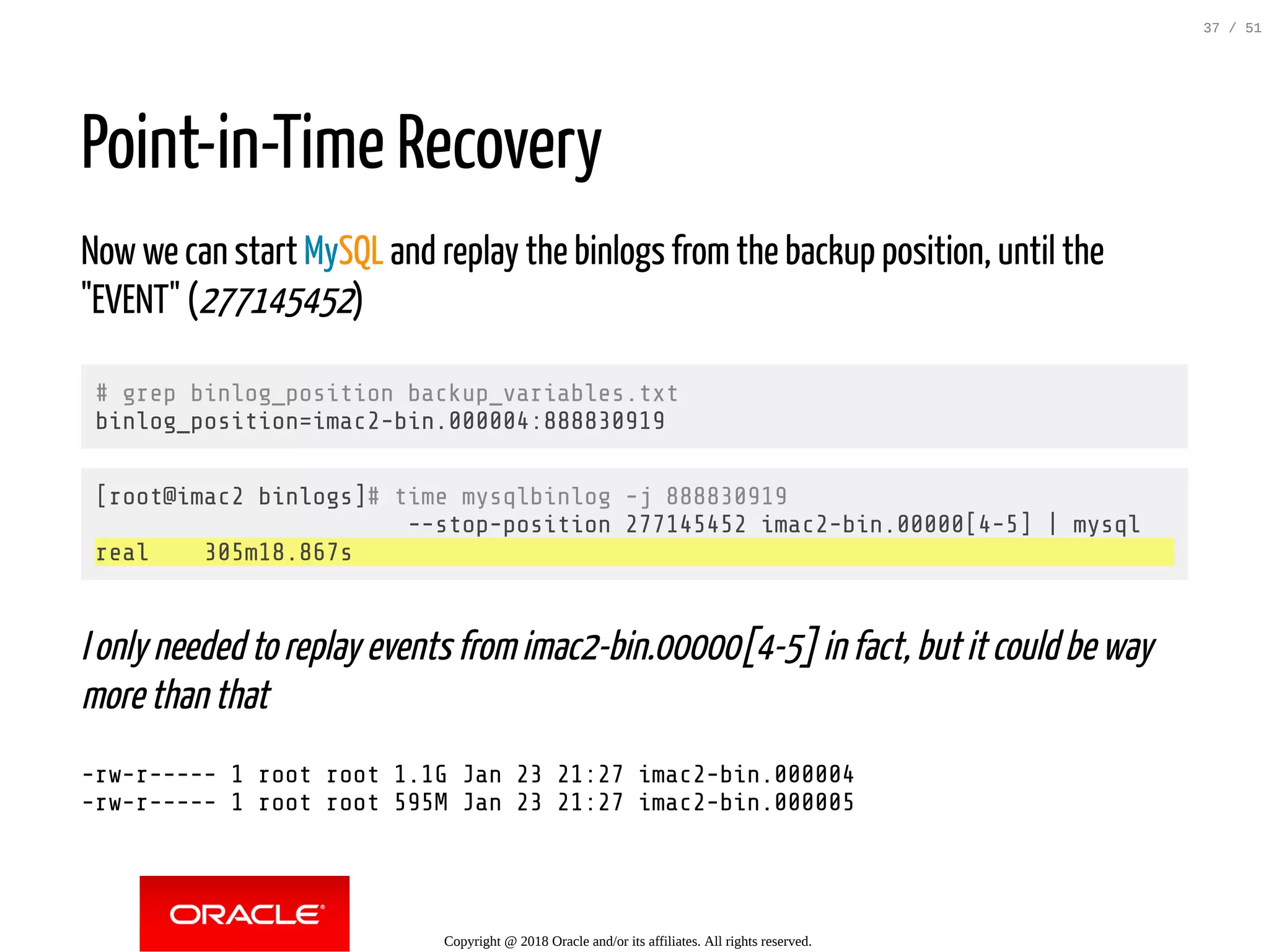 Point-in-Time Recovery
Now we can start MySQL and replay the binlogs from the backup position, until the
"EVENT" (277145452)
# grep binlog_position backup_variables.txt
binlog_position=imac2-bin.000004:888830919
[root@imac2 binlogs]# time mysqlbinlog -j 888830919
--stop-position 277145452 imac2-bin.00000[4-5] | mysql
real 305m18.867s
I only needed to replay events from imac2-bin.00000[4-5] in fact, but it could be way
more than that
-rw-r----- 1 root root 1.1G Jan 23 21:27 imac2-bin.000004
-rw-r----- 1 root root 595M Jan 23 21:27 imac2-bin.000005
Copyright @ 2018 Oracle and/or its affiliates. All rights reserved.
37 / 51
 
