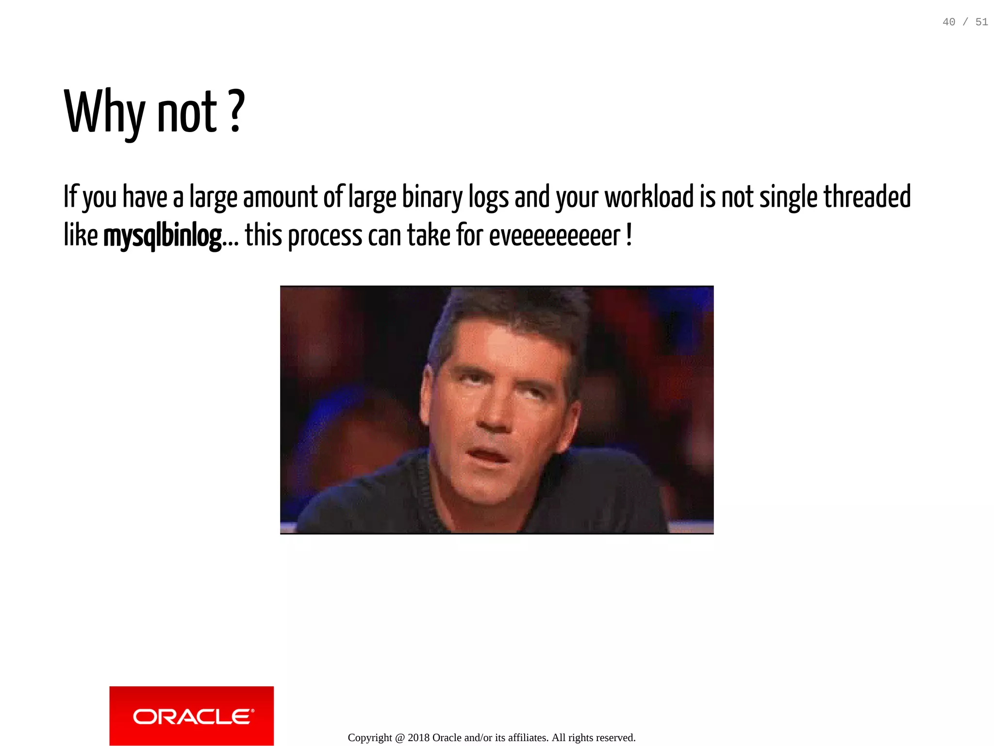 Why not ?
If you have a large amount of large binary logs and your workload is not single threaded
like mysqlbinlog... this process can take for eveeeeeeeeer !
Copyright @ 2018 Oracle and/or its affiliates. All rights reserved.
40 / 51
 