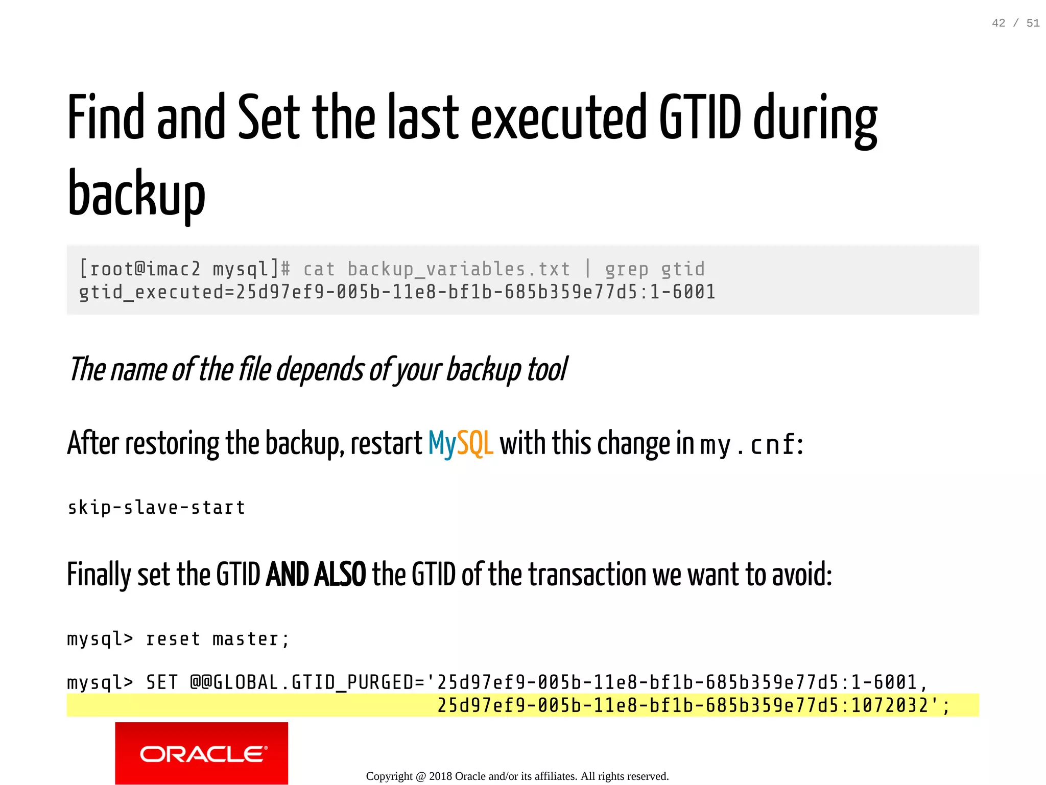 Find and Set the last executed GTID during
backup
[root@imac2 mysql]# cat backup_variables.txt | grep gtid
gtid_executed=25d97ef9-005b-11e8-bf1b-685b359e77d5:1-6001
The name of the file depends of your backup tool
After restoring the backup, restart MySQL with this change in my.cnf:
skip-slave-start
Finally set the GTID AND ALSO the GTID of the transaction we want to avoid:
mysql> reset master;
mysql> SET @@GLOBAL.GTID_PURGED='25d97ef9-005b-11e8-bf1b-685b359e77d5:1-6001,
25d97ef9-005b-11e8-bf1b-685b359e77d5:1072032';
Copyright @ 2018 Oracle and/or its affiliates. All rights reserved.
42 / 51
 