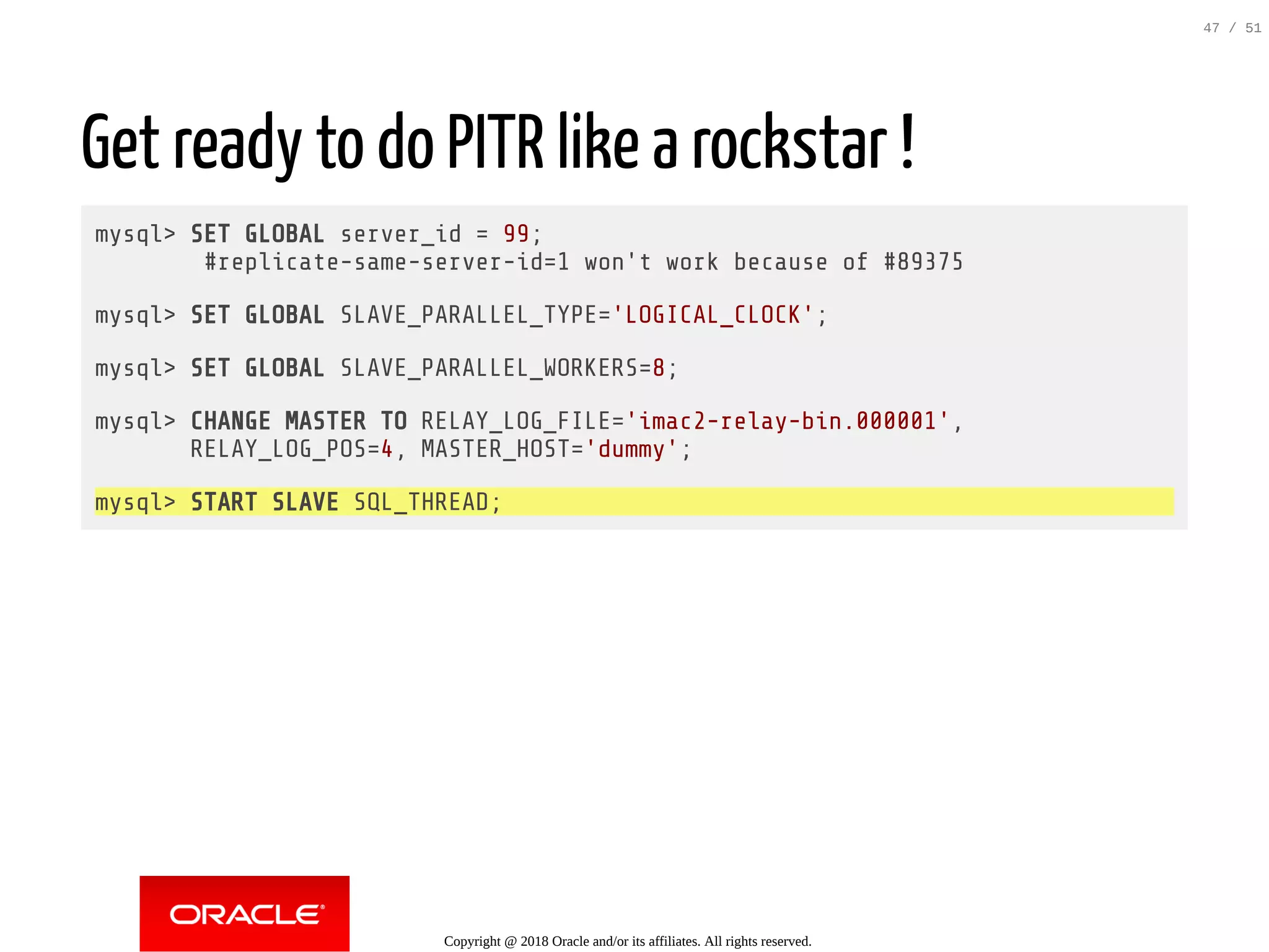 Get ready to do PITR like a rockstar !
mysql> SET GLOBAL server_id = 99;
#replicate-same-server-id=1 won't work because of #89375
mysql> SET GLOBAL SLAVE_PARALLEL_TYPE='LOGICAL_CLOCK';
mysql> SET GLOBAL SLAVE_PARALLEL_WORKERS=8;
mysql> CHANGE MASTER TO RELAY_LOG_FILE='imac2-relay-bin.000001',
RELAY_LOG_POS=4, MASTER_HOST='dummy';
mysql> START SLAVE SQL_THREAD;
Copyright @ 2018 Oracle and/or its affiliates. All rights reserved.
47 / 51
 