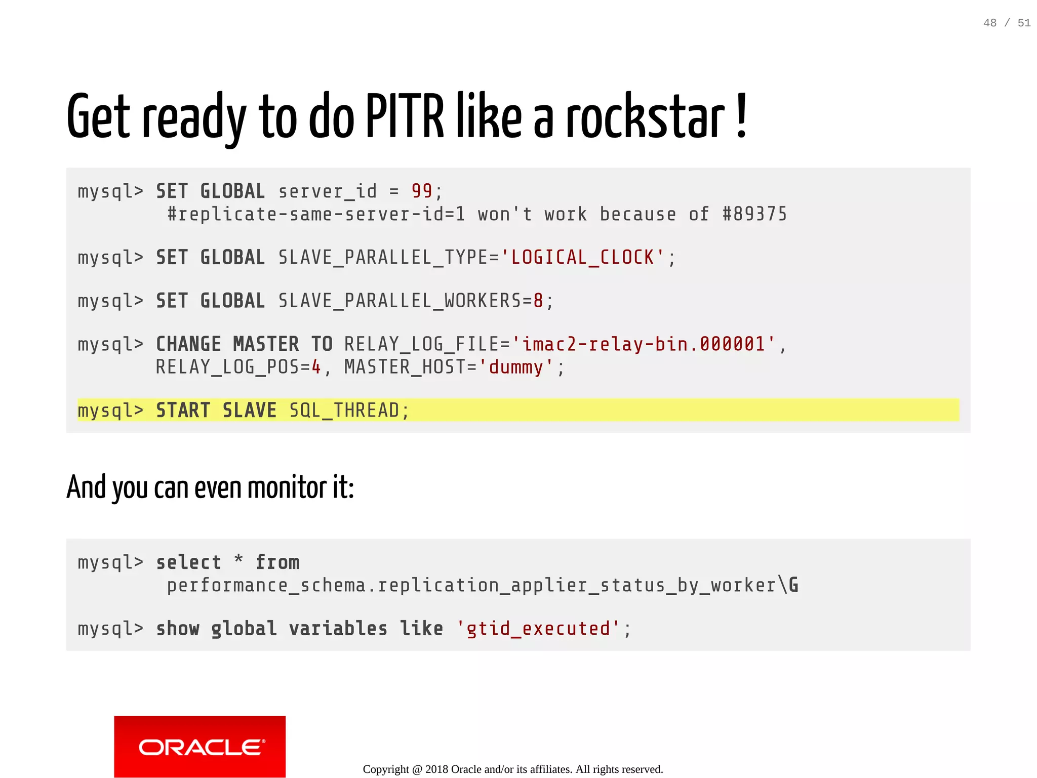 Get ready to do PITR like a rockstar !
mysql> SET GLOBAL server_id = 99;
#replicate-same-server-id=1 won't work because of #89375
mysql> SET GLOBAL SLAVE_PARALLEL_TYPE='LOGICAL_CLOCK';
mysql> SET GLOBAL SLAVE_PARALLEL_WORKERS=8;
mysql> CHANGE MASTER TO RELAY_LOG_FILE='imac2-relay-bin.000001',
RELAY_LOG_POS=4, MASTER_HOST='dummy';
mysql> START SLAVE SQL_THREAD;
And you can even monitor it:
mysql> select * from
performance_schema.replication_applier_status_by_workerG
mysql> show global variables like 'gtid_executed';
Copyright @ 2018 Oracle and/or its affiliates. All rights reserved.
48 / 51
 