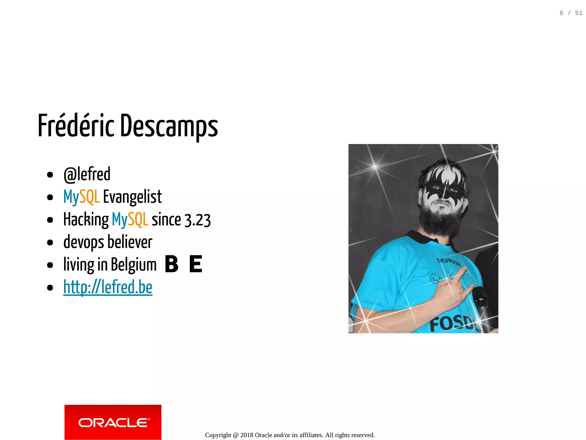 Frédéric Descamps
@lefred
MySQL Evangelist
Hacking MySQL since 3.23
devops believer
living in Belgium 🇧🇪
http://lefred.be
 
Copyright @ 2018 Oracle and/or its affiliates. All rights reserved.
6 / 51
 