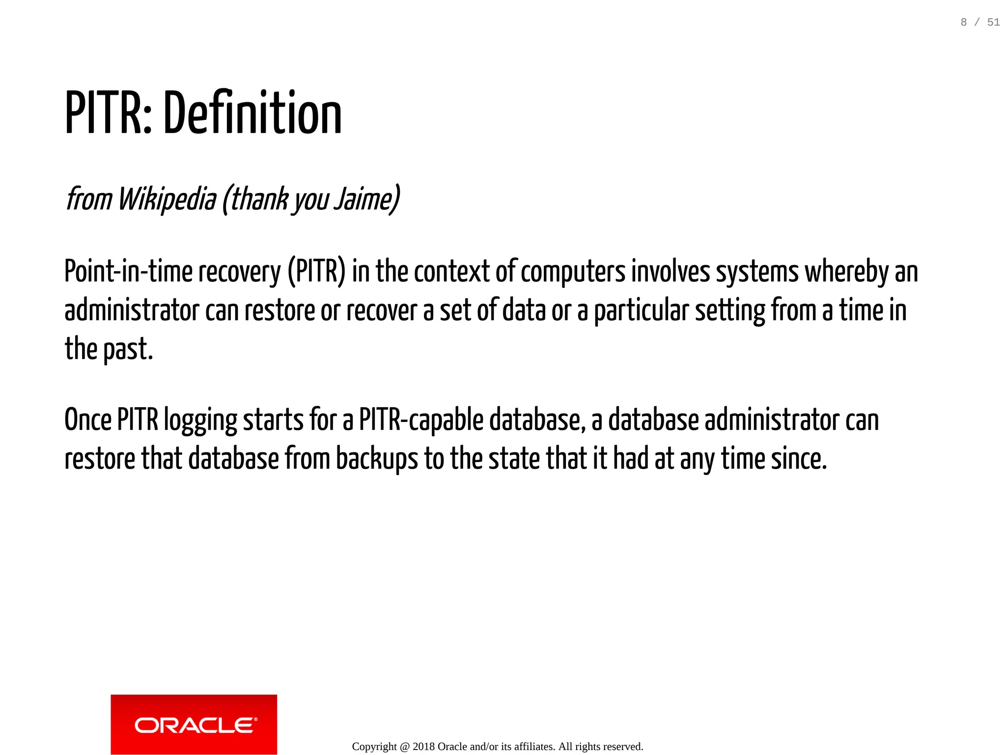 PITR: Definition
from Wikipedia (thank you Jaime)
Point-in-time recovery (PITR) in the context of computers involves systems whereby an
administrator can restore or recover a set of data or a particular setting from a time in
the past.
Once PITR logging starts for a PITR-capable database, a database administrator can
restore that database from backups to the state that it had at any time since.
Copyright @ 2018 Oracle and/or its affiliates. All rights reserved.
8 / 51
 