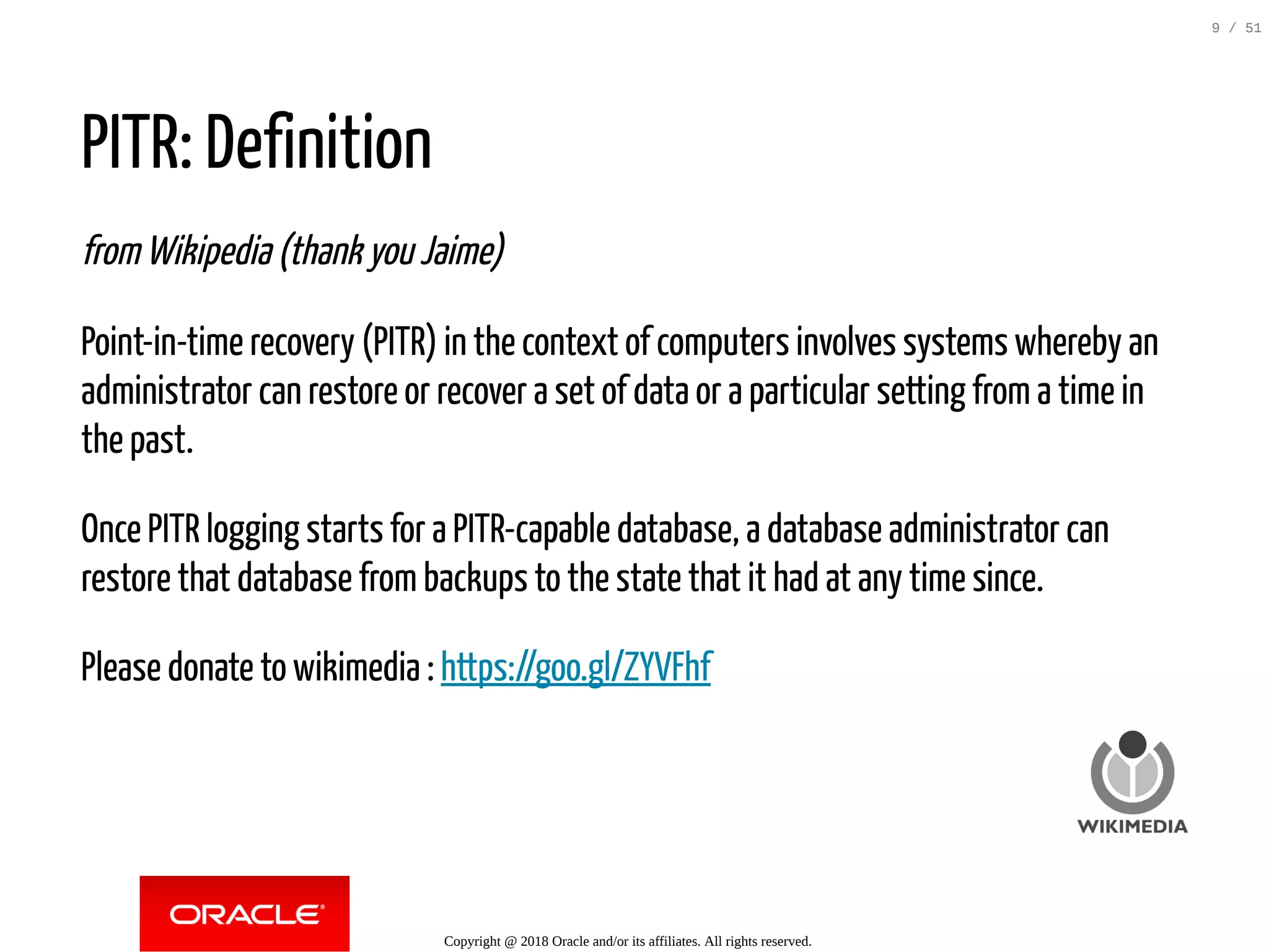 PITR: Definition
from Wikipedia (thank you Jaime)
Point-in-time recovery (PITR) in the context of computers involves systems whereby an
administrator can restore or recover a set of data or a particular setting from a time in
the past.
Once PITR logging starts for a PITR-capable database, a database administrator can
restore that database from backups to the state that it had at any time since.
Please donate to wikimedia : https://goo.gl/ZYVFhf
Copyright @ 2018 Oracle and/or its affiliates. All rights reserved.
9 / 51
 