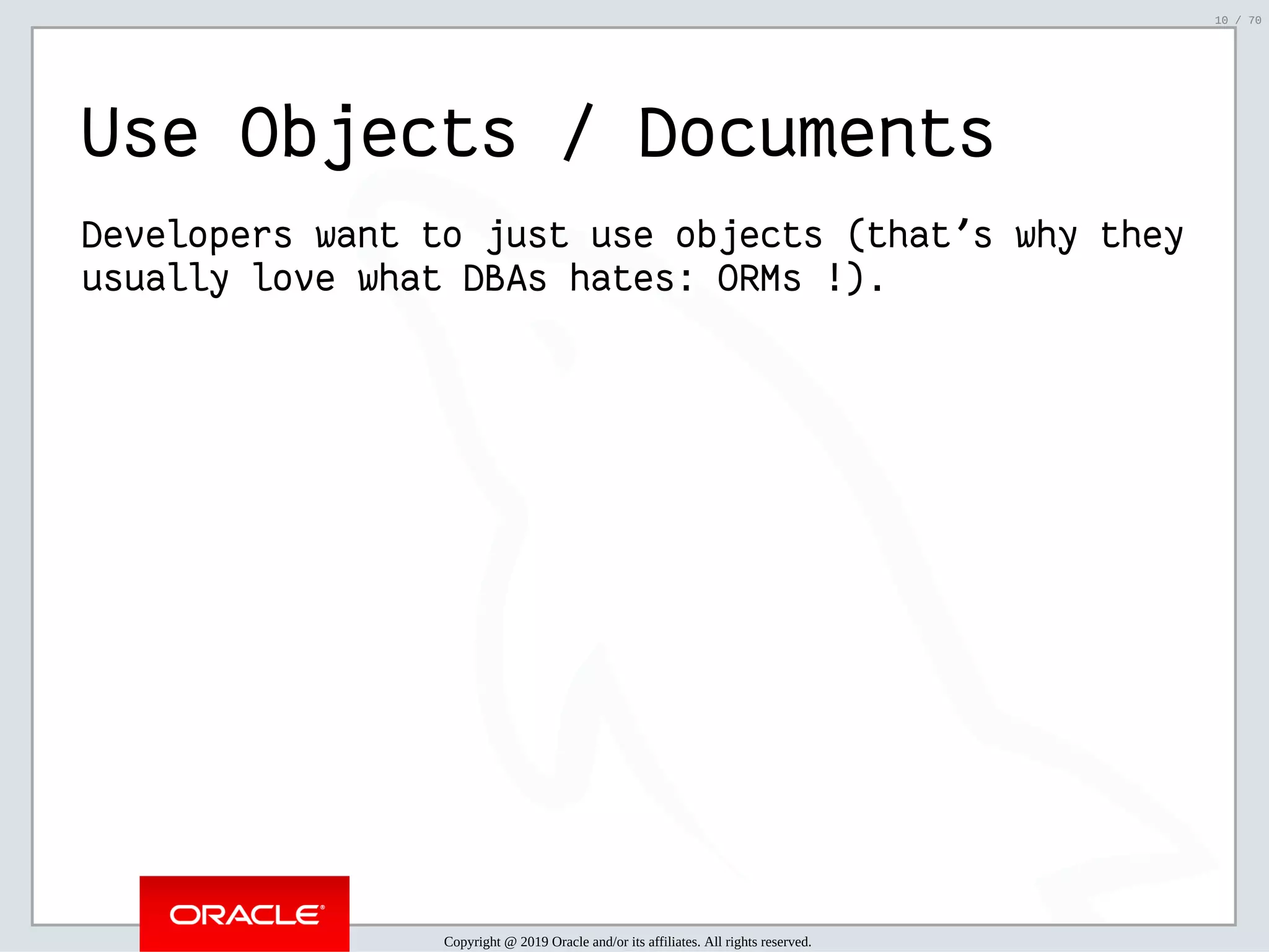 2/6/2019 FOSDEM MySQL, MariaDB & Friends Devroom: MySQL 8.0 Document Store - How to Mix NoSQL & SQL in MySQL 8.0 ﬁle:///home/fred/ownCloud/Presentations/ORACLE/FOSDEM2019/MySQL%208.0%20Document%20Store/pres.html#1 10/70 Use Objects / Documents Developers want to just use objects (that's why they usually love what DBAs hates: ORMs !). Copyright @ 2019 Oracle and/or its affiliates. All rights reserved. 10 / 70 