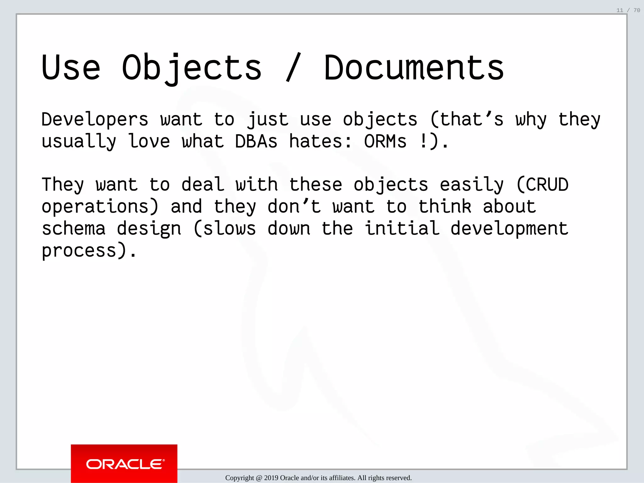 2/6/2019 FOSDEM MySQL, MariaDB & Friends Devroom: MySQL 8.0 Document Store - How to Mix NoSQL & SQL in MySQL 8.0 ﬁle:///home/fred/ownCloud/Presentations/ORACLE/FOSDEM2019/MySQL%208.0%20Document%20Store/pres.html#1 11/70 Use Objects / Documents Developers want to just use objects (that's why they usually love what DBAs hates: ORMs !). They want to deal with these objects easily (CRUD operations) and they don't want to think about schema design (slows down the initial development process). Copyright @ 2019 Oracle and/or its affiliates. All rights reserved. 11 / 70 
