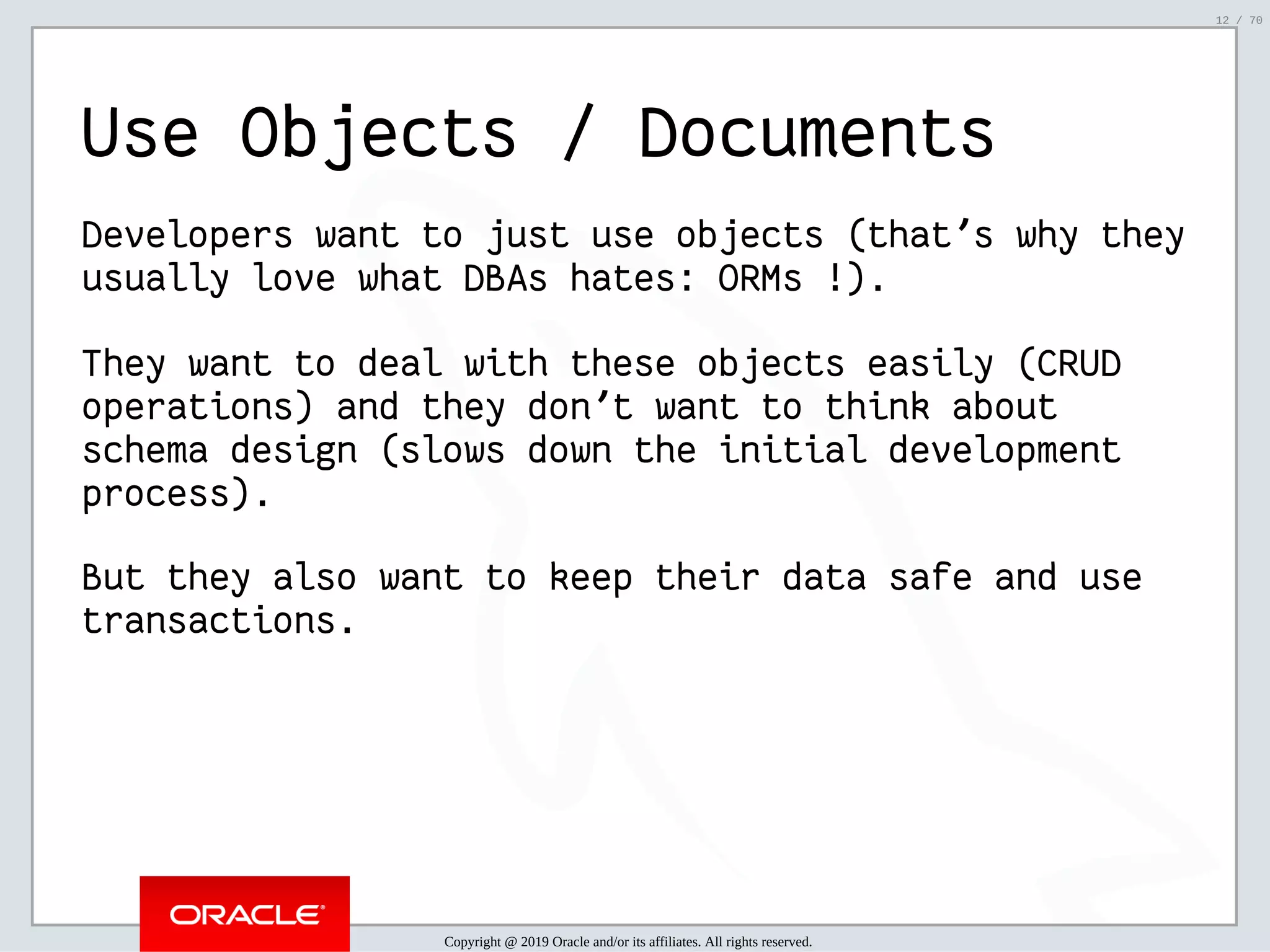 2/6/2019 FOSDEM MySQL, MariaDB & Friends Devroom: MySQL 8.0 Document Store - How to Mix NoSQL & SQL in MySQL 8.0 ﬁle:///home/fred/ownCloud/Presentations/ORACLE/FOSDEM2019/MySQL%208.0%20Document%20Store/pres.html#1 12/70 Use Objects / Documents Developers want to just use objects (that's why they usually love what DBAs hates: ORMs !). They want to deal with these objects easily (CRUD operations) and they don't want to think about schema design (slows down the initial development process). But they also want to keep their data safe and use transactions. Copyright @ 2019 Oracle and/or its affiliates. All rights reserved. 12 / 70 