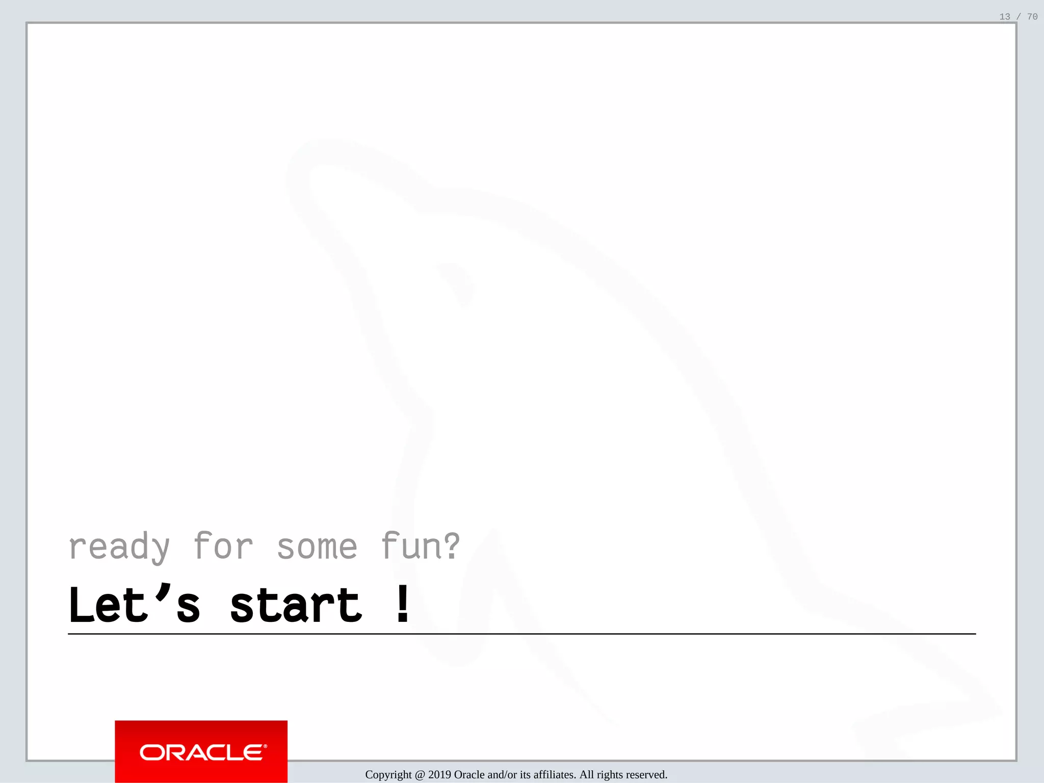 2/6/2019 FOSDEM MySQL, MariaDB & Friends Devroom: MySQL 8.0 Document Store - How to Mix NoSQL & SQL in MySQL 8.0 ﬁle:///home/fred/ownCloud/Presentations/ORACLE/FOSDEM2019/MySQL%208.0%20Document%20Store/pres.html#1 13/70 ready for some fun? Let's start !Let's start ! Copyright @ 2019 Oracle and/or its affiliates. All rights reserved. 13 / 70 
