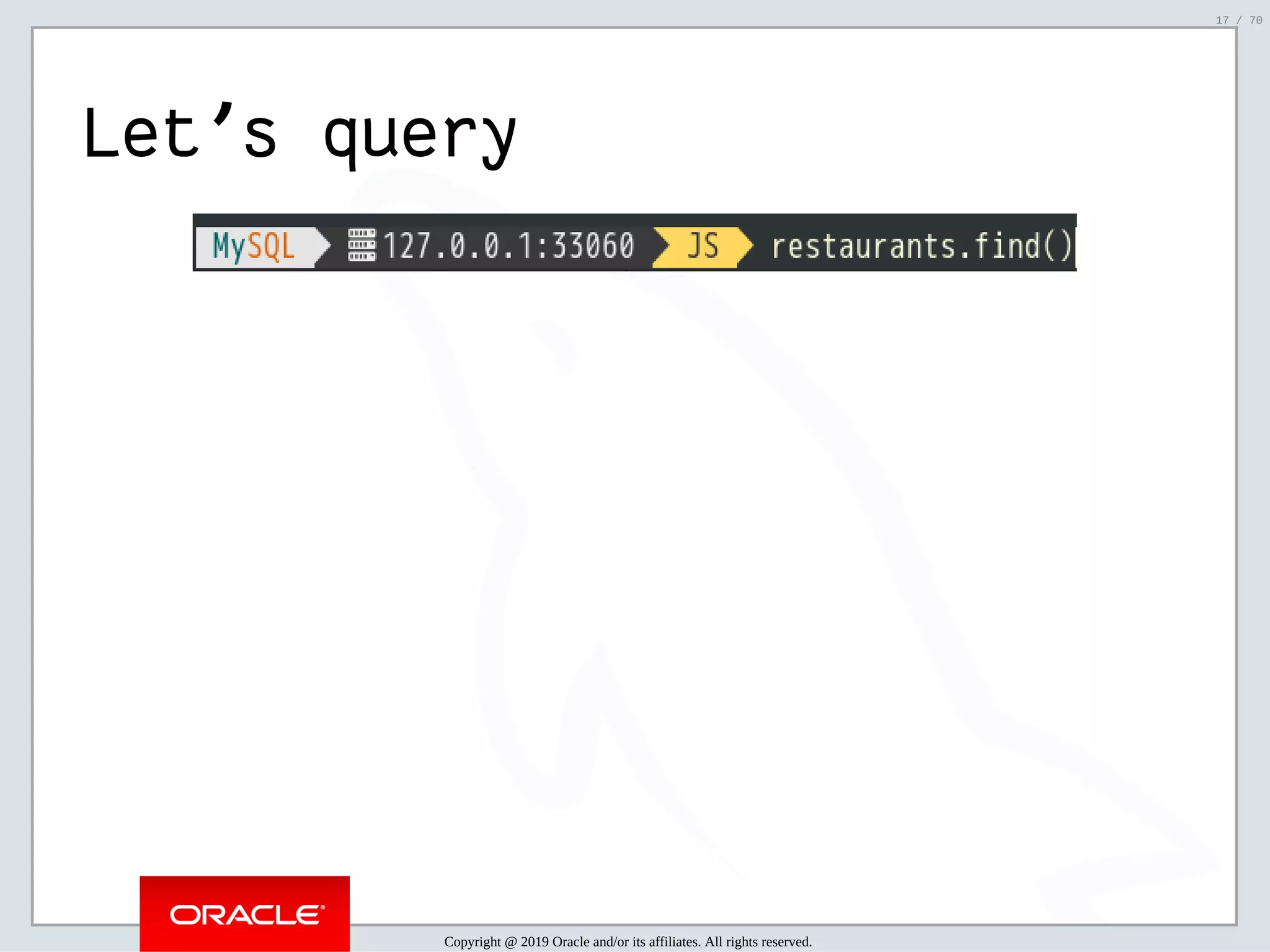 2/6/2019 FOSDEM MySQL, MariaDB & Friends Devroom: MySQL 8.0 Document Store - How to Mix NoSQL & SQL in MySQL 8.0 ﬁle:///home/fred/ownCloud/Presentations/ORACLE/FOSDEM2019/MySQL%208.0%20Document%20Store/pres.html#1 17/70 Let's query Copyright @ 2019 Oracle and/or its affiliates. All rights reserved. 17 / 70 