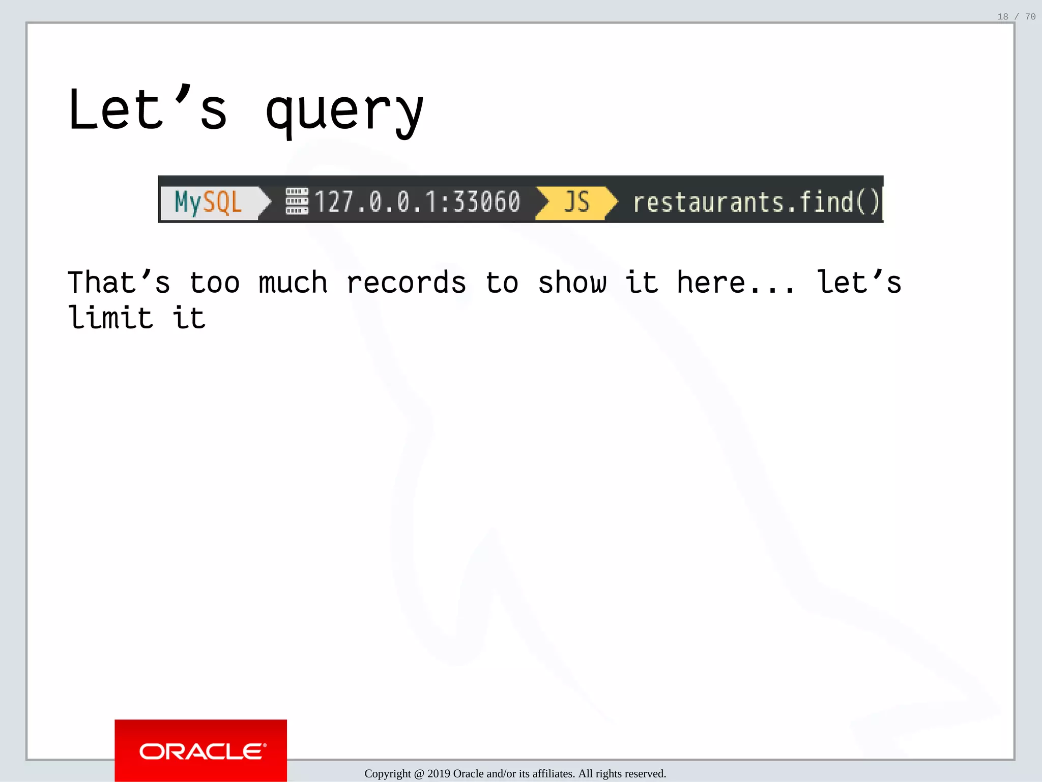 2/6/2019 FOSDEM MySQL, MariaDB & Friends Devroom: MySQL 8.0 Document Store - How to Mix NoSQL & SQL in MySQL 8.0 ﬁle:///home/fred/ownCloud/Presentations/ORACLE/FOSDEM2019/MySQL%208.0%20Document%20Store/pres.html#1 18/70 Let's query That's too much records to show it here... let's limit it Copyright @ 2019 Oracle and/or its affiliates. All rights reserved. 18 / 70 