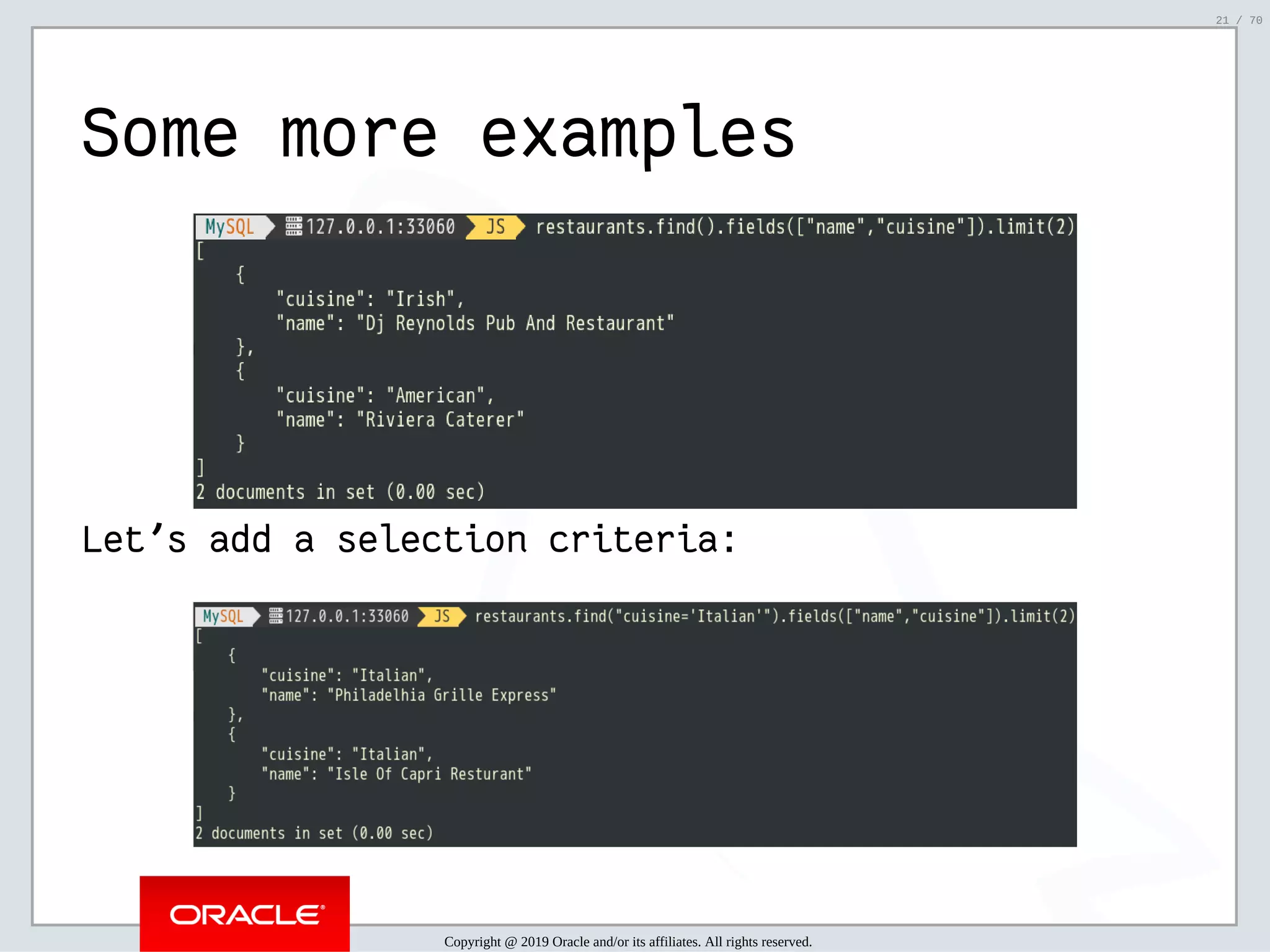 2/6/2019 FOSDEM MySQL, MariaDB & Friends Devroom: MySQL 8.0 Document Store - How to Mix NoSQL & SQL in MySQL 8.0 ﬁle:///home/fred/ownCloud/Presentations/ORACLE/FOSDEM2019/MySQL%208.0%20Document%20Store/pres.html#1 21/70 Some more examples Let's add a selection criteria: Copyright @ 2019 Oracle and/or its affiliates. All rights reserved. 21 / 70 
