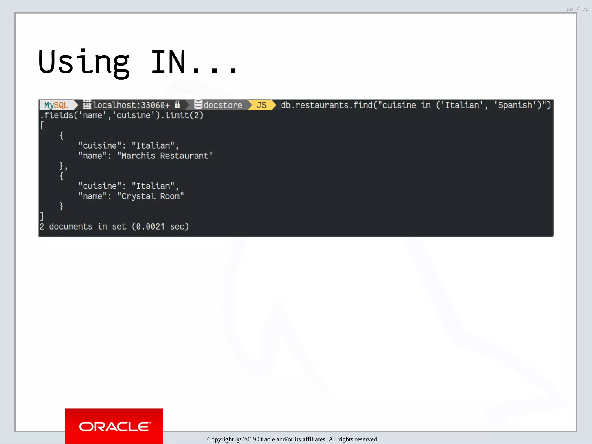2/6/2019 FOSDEM MySQL, MariaDB & Friends Devroom: MySQL 8.0 Document Store - How to Mix NoSQL & SQL in MySQL 8.0 ﬁle:///home/fred/ownCloud/Presentations/ORACLE/FOSDEM2019/MySQL%208.0%20Document%20Store/pres.html#1 22/70 Using IN... Copyright @ 2019 Oracle and/or its affiliates. All rights reserved. 22 / 70 