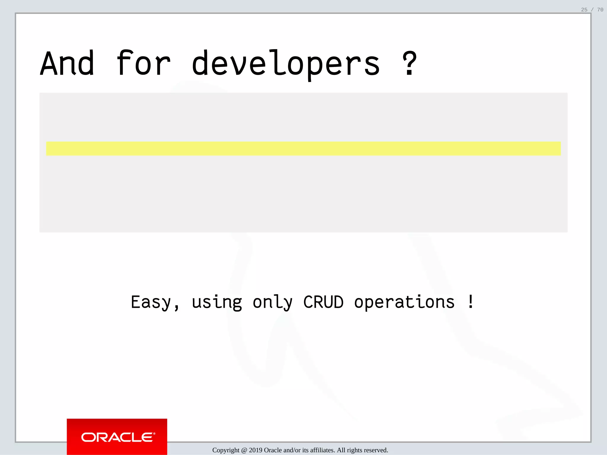 2/6/2019 FOSDEM MySQL, MariaDB & Friends Devroom: MySQL 8.0 Document Store - How to Mix NoSQL & SQL in MySQL 8.0 ﬁle:///home/fred/ownCloud/Presentations/ORACLE/FOSDEM2019/MySQL%208.0%20Document%20Store/pres.html#1 25/70 And for developers ?   Easy, using only CRUD operations ! Copyright @ 2019 Oracle and/or its affiliates. All rights reserved. 25 / 70 