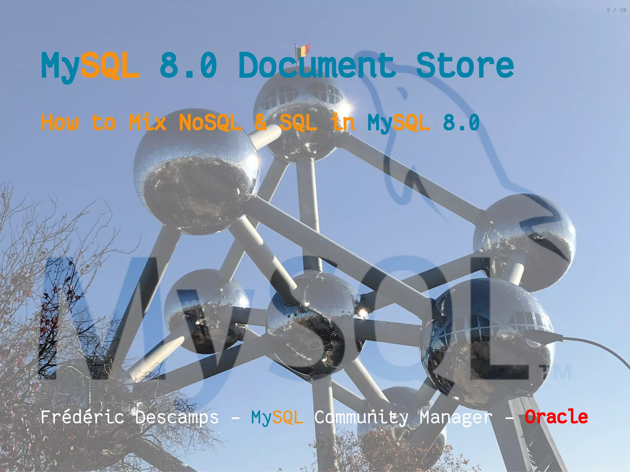 2/6/2019 FOSDEM MySQL, MariaDB & Friends Devroom: MySQL 8.0 Document Store - How to Mix NoSQL & SQL in MySQL 8.0 ﬁle:///home/fred/ownCloud/Presentations/ORACLE/FOSDEM2019/MySQL%208.0%20Document%20Store/pres.html#1 3/70 MyMySQLSQL 8.0 Document Store8.0 Document Store How to Mix NoSQL & SQL inHow to Mix NoSQL & SQL in MyMySQLSQL 8.08.0             Frédéric Descamps - MySQL Community Manager - OracleOracle 3 / 70 