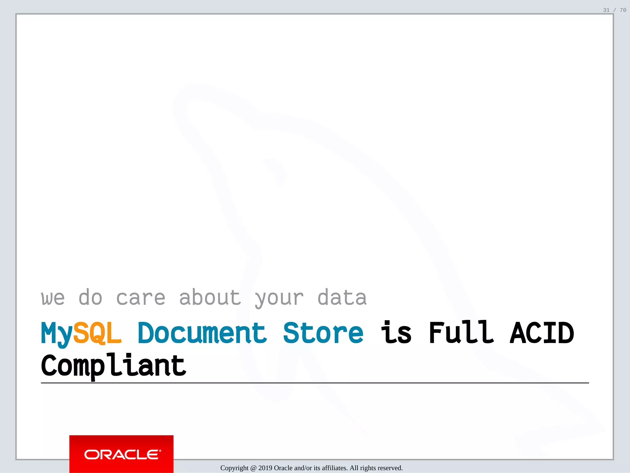 2/6/2019 FOSDEM MySQL, MariaDB & Friends Devroom: MySQL 8.0 Document Store - How to Mix NoSQL & SQL in MySQL 8.0 ﬁle:///home/fred/ownCloud/Presentations/ORACLE/FOSDEM2019/MySQL%208.0%20Document%20Store/pres.html#1 31/70 we do care about your data MyMySQLSQL Document StoreDocument Store is Full ACIDis Full ACID CompliantCompliant Copyright @ 2019 Oracle and/or its affiliates. All rights reserved. 31 / 70 