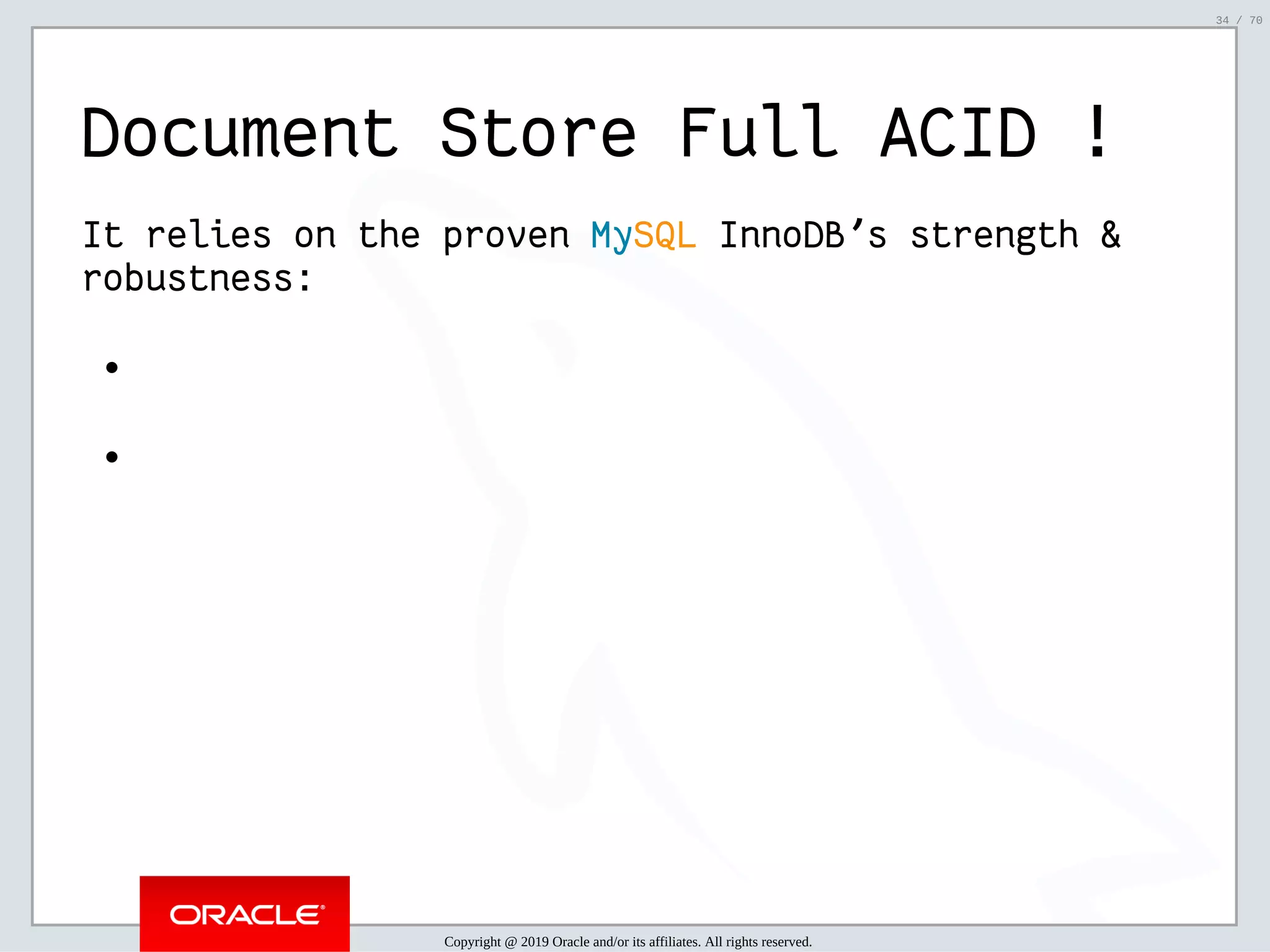 2/6/2019 FOSDEM MySQL, MariaDB & Friends Devroom: MySQL 8.0 Document Store - How to Mix NoSQL & SQL in MySQL 8.0 ﬁle:///home/fred/ownCloud/Presentations/ORACLE/FOSDEM2019/MySQL%208.0%20Document%20Store/pres.html#1 34/70 Document Store Full ACID ! It relies on the proven MySQL InnoDB's strength & robustness: Copyright @ 2019 Oracle and/or its affiliates. All rights reserved. 34 / 70 